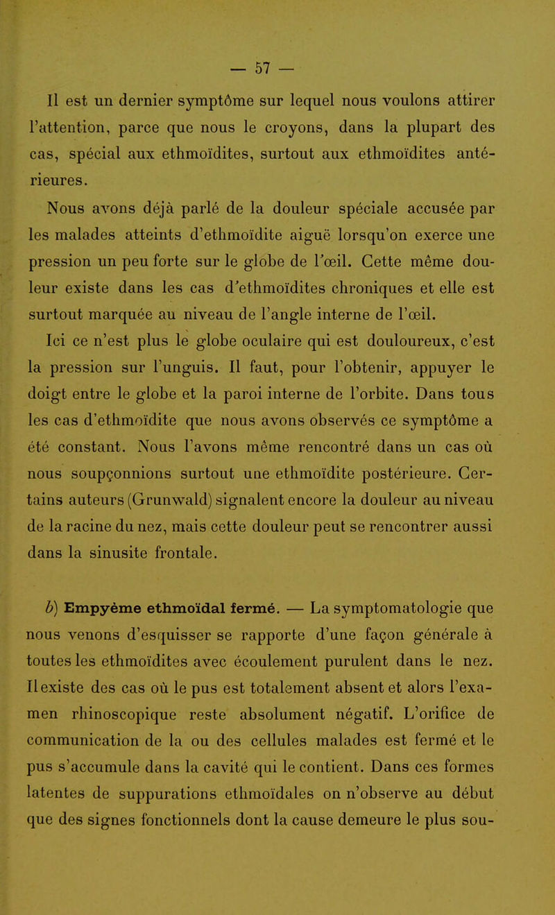 Il est un dernier symptôme sur lequel nous voulons attirer l'attention, parce que nous le croyons, dans la plupart des cas, spécial aux ethmoïdites, surtout aux ethmoïdites anté- rieures. Nous avons déjà parlé de la douleur spéciale accusée par les malades atteints d'ethmoïdite aiguë lorsqu'on exerce une pression un peu forte sur le globe de l'œil. Cette même dou- leur existe dans les cas d'ethmoïdites chroniques et elle est surtout marquée au niveau de l'angle interne de l'œil. Ici ce n'est plus le globe oculaire qui est douloureux, c'est la pression sur l'unguis. Il faut, pour l'obtenir, appuyer le doigt entre le globe et la paroi interne de l'orbite. Dans tous les cas d'ethmoïdite que nous avons observés ce symptôme a été constant. Nous l'avons même rencontré dans un cas où nous soupçonnions surtout une ethmoïdite postérieure. Cer- tains auteurs (Grunwald) signalent encore la douleur au niveau de la racine du nez, mais cette douleur peut se rencontrer aussi dans la sinusite frontale. b) Empyème ethmoïdal fermé. — La symptomatologie que nous venons d'esquisser se rapporte d'une façon générale à toutes les ethmoïdites avec écoulement purulent dans le nez. Il existe des cas où le pus est totalement absent et alors l'exa- men rhinoscopique reste absolument négatif. L'orifice de communication de la ou des cellules malades est fermé et le pus s'accumule dans la cavité qui le contient. Dans ces formes latentes de suppurations ethmoïdales on n'observe au début que des signes fonctionnels dont la cause demeure le plus sou-