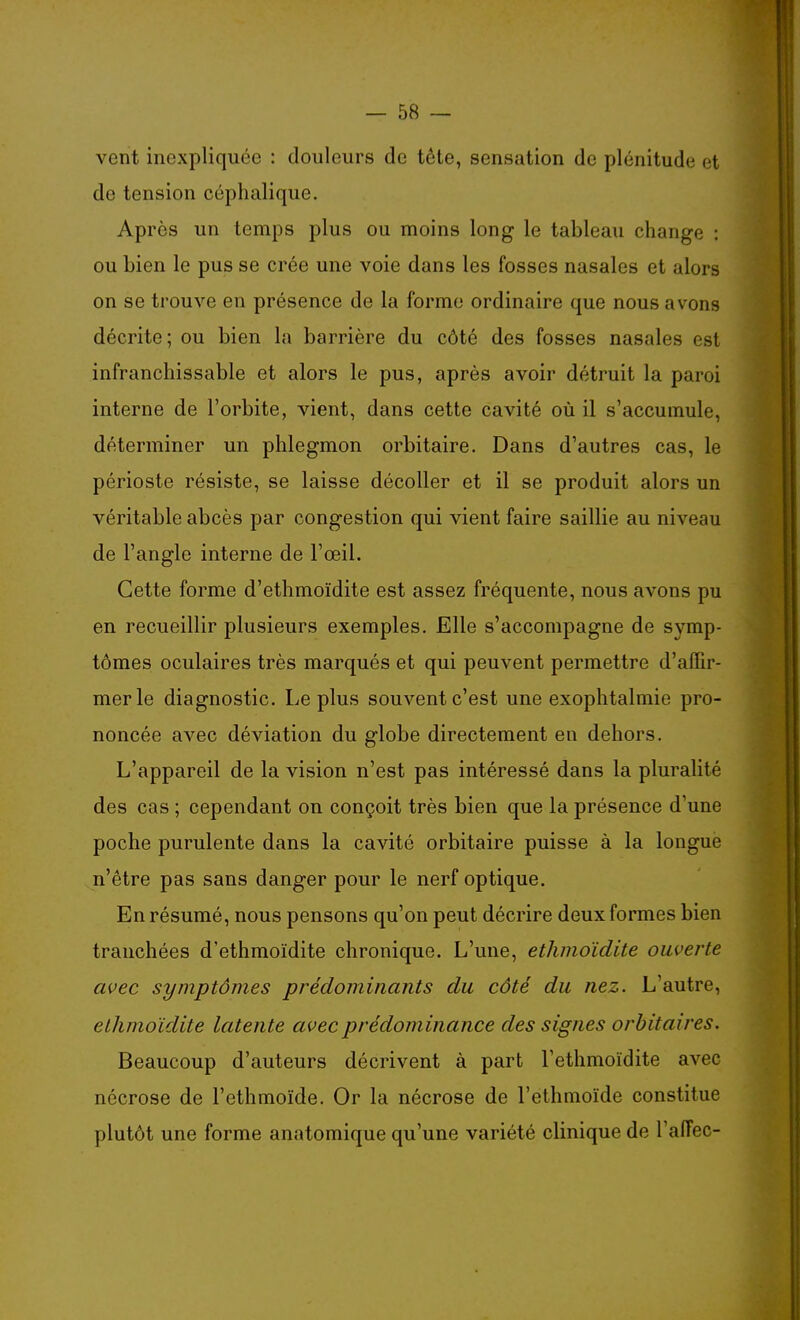 vent inexpliquée : douleurs de tôte, sensation de plénitude et de tension céplialique. Après un temps plus ou moins long le tableau change : ou Lien le pus se crée une voie dans les fosses nasales et alors on se trouve en présence de la forme ordinaire que nous avons décrite; ou bien la barrière du côté des fosses nasales est infranchissable et alors le pus, après avoir détruit la paroi interne de l'orbite, vient, dans cette cavité où il s'accumule, déterminer un phlegmon orbitaire. Dans d'autres cas, le périoste résiste, se laisse décoller et il se produit alors un véritable abcès par congestion qui vient faire saillie au niveau de l'angle interne de l'œil. Cette forme d'ethmoïdite est assez fréquente, nous avons pu en recueillir plusieurs exemples. Elle s'accompagne de symp- tômes oculaires très marqués et qui peuvent permettre d'affir- mer le diagnostic. Le plus souvent c'est une exophtalmie pro- noncée avec déviation du globe directement en dehors. L'appareil de la vision n'est pas intéressé dans la pluralité des cas ; cependant on conçoit très bien que la présence d'une poche purulente dans la cavité orbitaire puisse à la longue n'être pas sans danger pour le nerf optique. En résumé, nous pensons qu'on peut décrire deux formes bien tranchées d'ethmoïdite chronique. L'une, ethmoïdite ouverte avec symptômes prédominants du côté du nez. L'autre, ethmoïdite latente avec prédominance des signes orbitaires. Beaucoup d'auteurs décrivent à part l'ethmoïdite avec nécrose de l'ethmoïde. Or la nécrose de l'ethmoïde constitue plutôt une forme anatomique qu'une variété clinique de l'alTec-