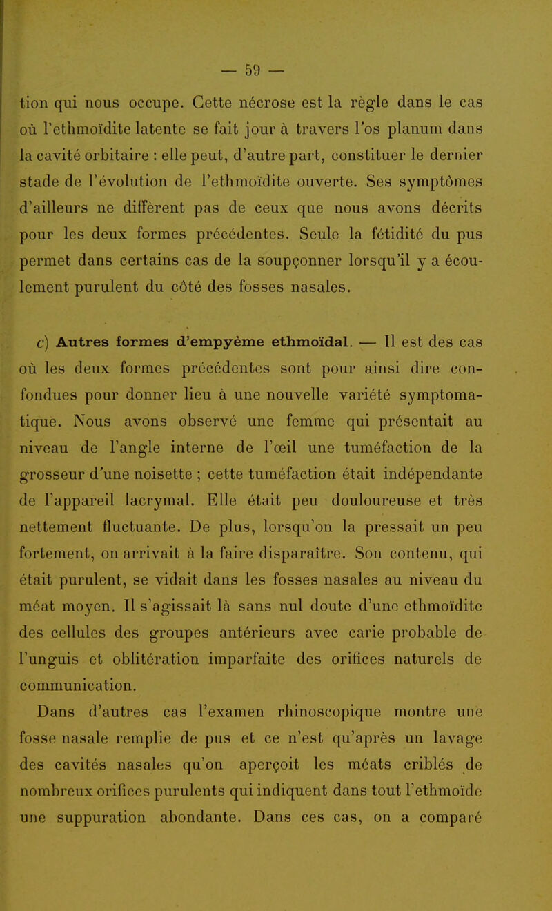 tion qui nous occupe. Cette nécrose est la règle dans le cas où l'ethmoïdite latente se fait jour à travers l'os planum dans la cavité orbitaire : elle peut, d'autre part, constituer le dernier stade de l'évolution de l'ethmoïdite ouverte. Ses symptômes d'ailleurs ne dilFèrent pas de ceux que nous avons décrits pour les deux formes précédentes. Seule la fétidité du pus permet dans certains cas de la soupçonner lorsqu'il y a écou- lement purulent du côté des fosses nasales. c) Autres formes d'empyème ethmoïdal. — Il est des cas où les deux formes précédentes sont pour ainsi dire con- fondues pour donner lieu à une nouvelle variété symptoma- tique. Nous avons observé une femme qui présentait au niveau de l'angle interne de l'œil une tuméfaction de la grosseur d'une noisette ; cette tuméfaction était indépendante de l'appareil lacrymal. Elle était peu douloureuse et très nettement fluctuante. De plus, lorsqu'on la pressait un peu fortement, on arrivait à la faire disparaître. Son contenu, qui était purulent, se vidait dans les fosses nasales au niveau du méat moyen. Il s'agissait là sans nul doute d'une ethmoïdite des cellules des groupes antérieurs avec carie probable de l'unguis et oblitération imparfaite des orifices naturels de communication. Dans d'autres cas l'examen rhinoscopique montre une fosse nasale remplie de pus et ce n'est qu'après un lavage des cavités nasales qu'on aperçoit les méats criblés de nombreux orifices purulents qui indiquent dans tout l'ethmoïde une suppuration abondante. Dans ces cas, on a comparé