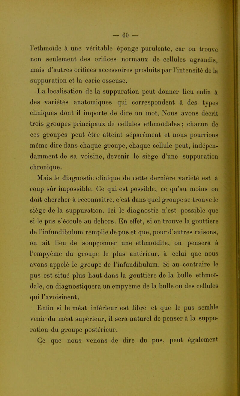 l'ethmoïde à une véritable éponge purulente, car on trouve non seulement des orifices normaux de cellules agrandis, mais d'autres orifices accessoires produits par l'intensité de la suppuration et la carie osseuse. La localisation de la suppuration peut donner lieu enfin à des variétés anatomiques qui correspondent à des types cliniques dont il importe de dire un mot. Nous avons décrit trois groupes principaux de cellules ethmoïdales ; chacun de ces groupes peut être atteint séparément et nous pourrions même dire dans chaque groupe, chaque cellule peut, indépen- damment de sa voisine, devenir le siège d'une suppuration chronique. Mais le diagnostic clinique de cette dernière variété est à coup sûr impossible. Ce qui est possible, ce qu'au moins on doit chercher à reconnaître, c'est dans quel groupe se trouve le siège de la suppuration. Ici le diagnostic n'est possible que si le pus s'écoule au dehors. En effet, si on trouve la gouttière de l'infundibulum remplie de pus et que, pour d'autres raisons, on ait lieu de soupçonner une ethmoïdite, on pensera à l'empyème du groupe le plus antérieur, à celui que nous avons appelé le groupe de l'infundibulum. Si au contraire le pus est situé plus haut dans la gouttière de la bulle ethmoï- dale, on diagnostiquera un empyème de la bulle ou des cellules qui l'avoisinent. Enfin si le méat inférieur est libre et que le pus semble venir du méat supérieur, il sera naturel de penser à la suppu- ration du groupe postérieur. Ce que nous venons de dire du pus, peut également