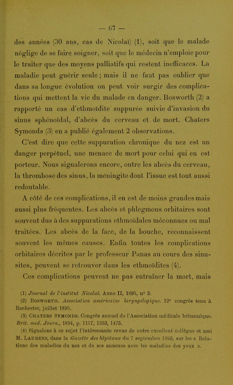 des années (30 ans, cas de Nicolaï) (1), soit que le malade néglige de se faire soigner, soit que le médecin n'emploie pour le traiter que des moyens palliatifs qui restent inefficaces. La maladie peut guérir seule ; mais il ne faut pas oublier que dans sa longue évolution on peut voir surgir des complica- tions qui mettent la vie du malade en danger. Bosworth (2) a rapporté un cas d'ethmoïdite suppurée suivie d'invasion du sinus sphénoïdal, d'abcès du cerveau et de mort. Ghaters Symonds (3) en a publié également 2 observations. C'est dire que celte suppuration chronique du nez est un danger perpétuel, une menace de mort pour celui qui en est porteur. Nous signalerons encore, outre les abcès du cerveau, la thrombose des sinus, la méningite dont l'issue est tout aussi redoutable. A côté de ces complications, il en est de moins grandes mais aussi plus fréquentes. Les abcès et phlegmons orbitaires sont souvent dus à des suppurations ethmoïdales méconnues ou mal traitées. Les abcès de la face, de la bouche, reconnaissent souvent les mêmes causes. Enfin toutes les complications orbitaires décrites par le professeur Panas au cours des sinu- sites, peuvent se retrouver dans les ethmoïdites (4). Ces complications peuvent ne pas entraîner la mort, mais (1) Journal de Vinstitut Nicolaï. Anno II, 1895, 3. (2) BoswoBTH. Association américaine laryngologique. 12^ congrès tenu à Kochester, juillet 1895. (3) Chaters Symonds. Congrès annuel de l'Association médicale britannique. Brit. med. Journ., 1894, p. 1157, 1353, 1475. (4) Signalons à ce sujet l'intéressante revue de notre excellent collègue et ami M. Latjrens, dans la Gazette des hôpitaux du 7 septembre 18!)ô, sur les oc Rela- tions des maladies du nez et de ses annexes avec les maladies des yeux ».