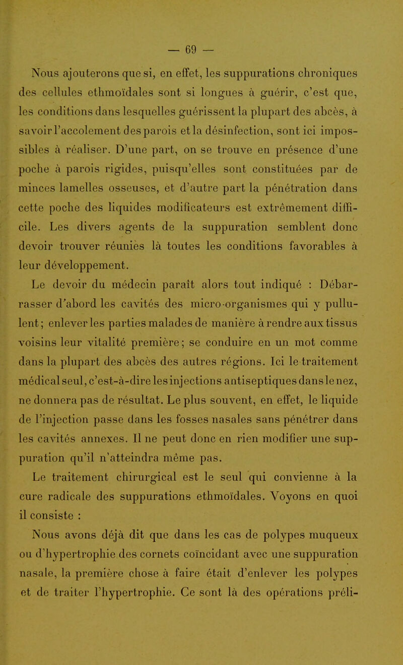 Nous ajouterons que si, en effet, les suppurations chroniques des cellules ethmoïdales sont si longues à guérir, c'est que, les conditions dans lesquelles guérissent la plupart des abcès, à savoir l'accolement des parois et la désinfection, sont ici impos- sibles à réaliser. D'une part, on se trouve en présence d'une poche à parois rigides, puisqu'elles sont constituées par de minces lamelles osseuses, et d'autre part la pénétration dans cette poche des liquides modificateurs est extrêmement diffi- cile. Les divers agents de la suppuration semblent donc devoir trouver réunies là toutes les conditions favorables à leur développement. Le devoir du médecin parait alors tout indiqué : Débar- rasser d'abord les cavités des micro-organismes qui y pullu- lent; enlever les parties malades de manière à rendre aux tissus voisins leur vitalité première ; se conduire en un mot comme dans la plupart des abcès des autres régions. Ici le traitement médical seul, c'est-à-dire les injections antiseptiques dans le nez, ne donnera pas de résultat. Le plus souvent, en effet, le liquide de l'injection passe dans les fosses nasales sans pénétrer dans les cavités annexes. Il ne peut donc en rien modifier une sup- puration qu'il n'atteindra même pas. Le traitement chirurgical est le seul qui convienne à la cure radicale des suppurations ethmoïdales. Voyons en quoi il consiste : Nous avons déjà dit que dans les cas de polypes muqueux ou d'hypertrophie des cornets coïncidant avec une suppuration nasale, la première chose à faire était d'enlever les polypes et de traiter l'hypertrophie. Ce sont là des opérations préli-