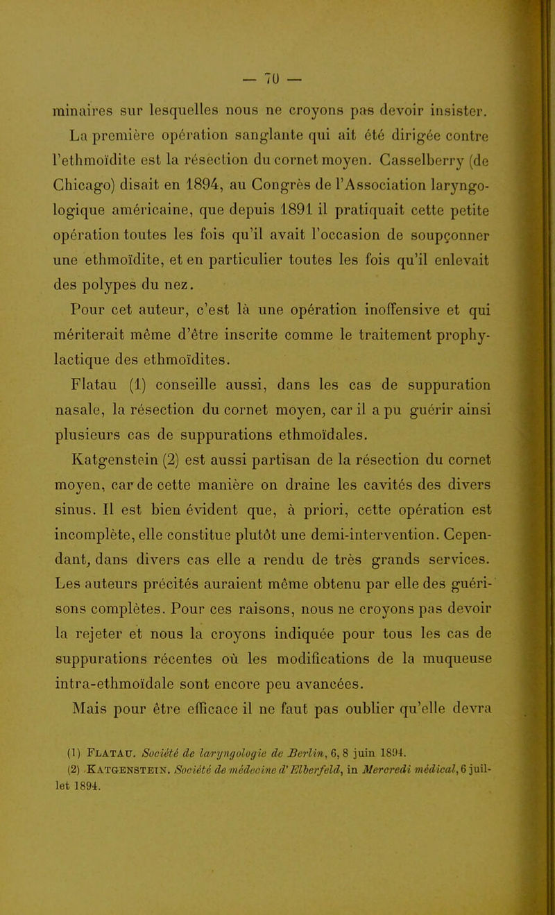 minaires sur lesquelles nous ne croyons pas devoir insister. La première opération sanglante qui ait été dirigée contre l'ethmoïdite est la résection du cornet moyen. Casselberry (de Chicago) disait en 1894, au Congrès de l'Association laryngo- logique américaine, que depuis 1891 il pratiquait cette petite opération toutes les fois qu'il avait l'occasion de soupçonner une ethmoïdite, et en particulier toutes les fois qu'il enlevait des polypes du nez. Pour cet auteur, c'est là une opération inofîensive et qui mériterait même d'être inscrite comme le traitement prophy- lactique des ethmoïdites. Flatau (1) conseille aussi, dans les cas de suppuration nasale, la résection du cornet moyen^ car il a pu guérir ainsi plusieurs cas de suppurations ethmoïdales. Katgenstein (2) est aussi partisan de la résection du cornet moyen, car de cette manière on draine les cavités des divers sinus. Il est bien évident que, à priori, cette opération est incomplète, elle constitue plutôt une demi-intervention. Cepen- dant, dans divers cas elle a rendu de très grands services. Les auteurs précités auraient même obtenu par elle des guéri- sons complètes. Pour ces raisons, nous ne croyons pas devoir la rejeter et nous la croyons indiquée pour tous les cas de suppurations récentes où les modifications de la muqueuse intra-ethmoïdale sont encore peu avancées. Mais pour être efficace il ne faut pas oublier qu'elle devra (1) Flatau. Société de larijngologie de Berlin, 6,8 juin 1894. (2) -KATaENSTETN. Société de médecine d'Elberfeld, in Mercredi înetZioaZ, 6 juil- let 1894.
