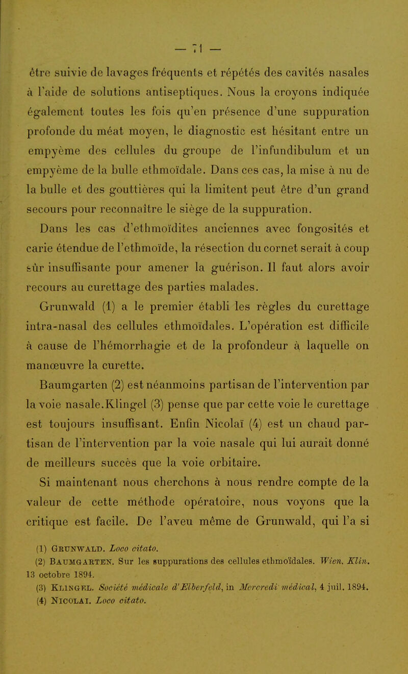 être suivie de lavages fréquents et répétés des cavités nasales à l'aide de solutions antiseptiques. Nous la croyons indiquée également toutes les fois qu'en présence d'une suppuration profonde du méat moyen, le diagnostic est hésitant entre un empyème des cellules du groupe de l'infundibulum et un empyème de la bulle ethmoïdale. Dans ces cas, la mise à nu de la bulle et des gouttières qui la limitent peut être d'un grand secours pour reconnaître le siège de la suppuration. Dans les cas d'ethmoïdites anciennes avec fongosités et carie étendue de l'etlimoïde, la résection du cornet serait à coup feùr insuffisante pour amener la guérison. 11 faut alors avoir recours au curettage des parties malades. Grunwald (1) a le premier établi les règles du curettage intra-nasal des cellules ethmoïdales. L'opération est difficile à cause de l'hémorrhagie et de la profondeur à laquelle on manœuvre la curette. Baumgarten (2) est néanmoins partisan de l'intervention par la voie nasale.Klingel (3) pense que par cette voie le curettage est toujours insuffisant. Enfin Nicolaï (4) est un chaud par- tisan de l'intervention par la voie nasale qui lui aurait donné de meilleurs succès que la voie orbitaire. Si maintenant nous cherchons à nous rendre compte de la valeur de cette méthode opératoire, nous voyons que la critique est facile. De l'aveu même de Grunwald, qui l'a si (1) Geunwald. Loco citato. (2) Baumgakten. Sur les suppurations des cellules ethmoïdales. Wien. KUn. 13 octobre 1894. (3) Klingkl. Société médicale d'Mberfeld, in Mercredi médical, i jm\. ISdi. (4) NiCOLAl. Loco citato.