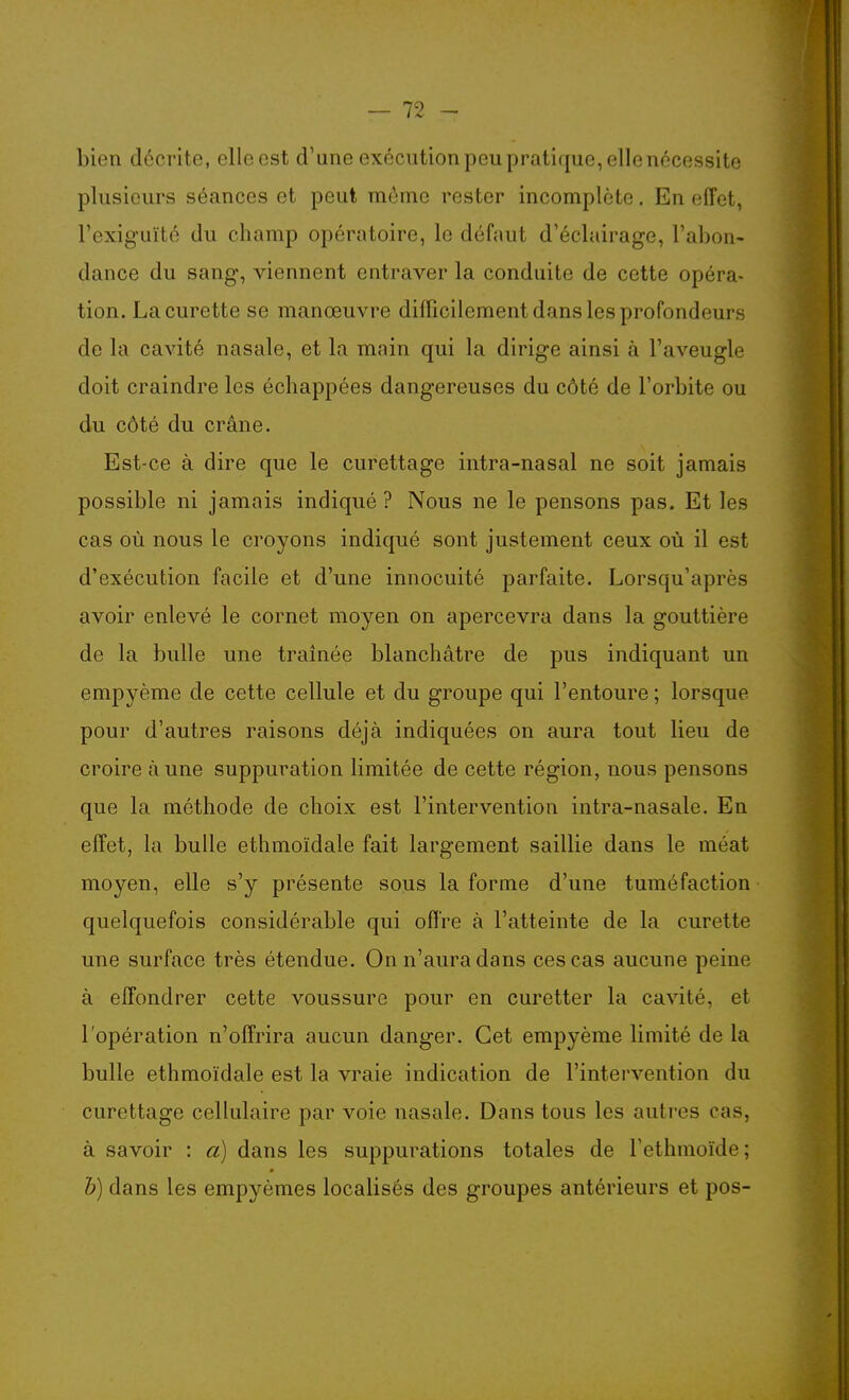 bien décrite, ellccst d'une exécution peu pratique, elle nécessite plusieurs séances et peut môme rester incomplète. En effet, l'exiguïté du champ opératoire, le défaut d'éclairage, l'abon- dance du sang, viennent entraver la conduite de cette opéra- tion. La curette se manœuvre difficilement dans les profondeurs de la cavité nasale, et la main qui la dirige ainsi à l'aveugle doit craindre les échappées dangereuses du côté de l'orbite ou du côté du crâne. Est-ce à dire que le curettage intra-nasal ne soit jamais possible ni jamais indiqué ? Nous ne le pensons pas. Et les cas où nous le croyons indiqué sont justement ceux où il est d'exécution facile et d'une innocuité parfaite. Lorsqu'après avoir enlevé le cornet moyen on apercevra dans la gouttière de la bulle une traînée blanchâtre de pus indiquant un empyème de cette cellule et du groupe qui l'entoure ; lorsque pour d'autres raisons déjà indiquées on aura tout lieu de croire aune suppuration limitée de cette région, nous pensons que la méthode de choix est l'intervention intra-nasale. En effet, la bulle ethmoïdale fait largement saillie dans le méat moyen, elle s'y présente sous la forme d'une tuméfaction quelquefois considérable qui offre à l'atteinte de la curette une surface très étendue. On n'aura dans ces cas aucune peine à effondrer cette voussure pour en curetter la cavité, et l'opération n'offrira aucun danger. Cet empyème limité de la bulle ethmoïdale est la vraie indication de l'intervention du curettage cellulaire par voie nasale. Dans tous les autres cas, à savoir : à) dans les suppurations totales de l'ethmoïde ; h) dans les empyèmes localisés des groupes antérieurs et pos-