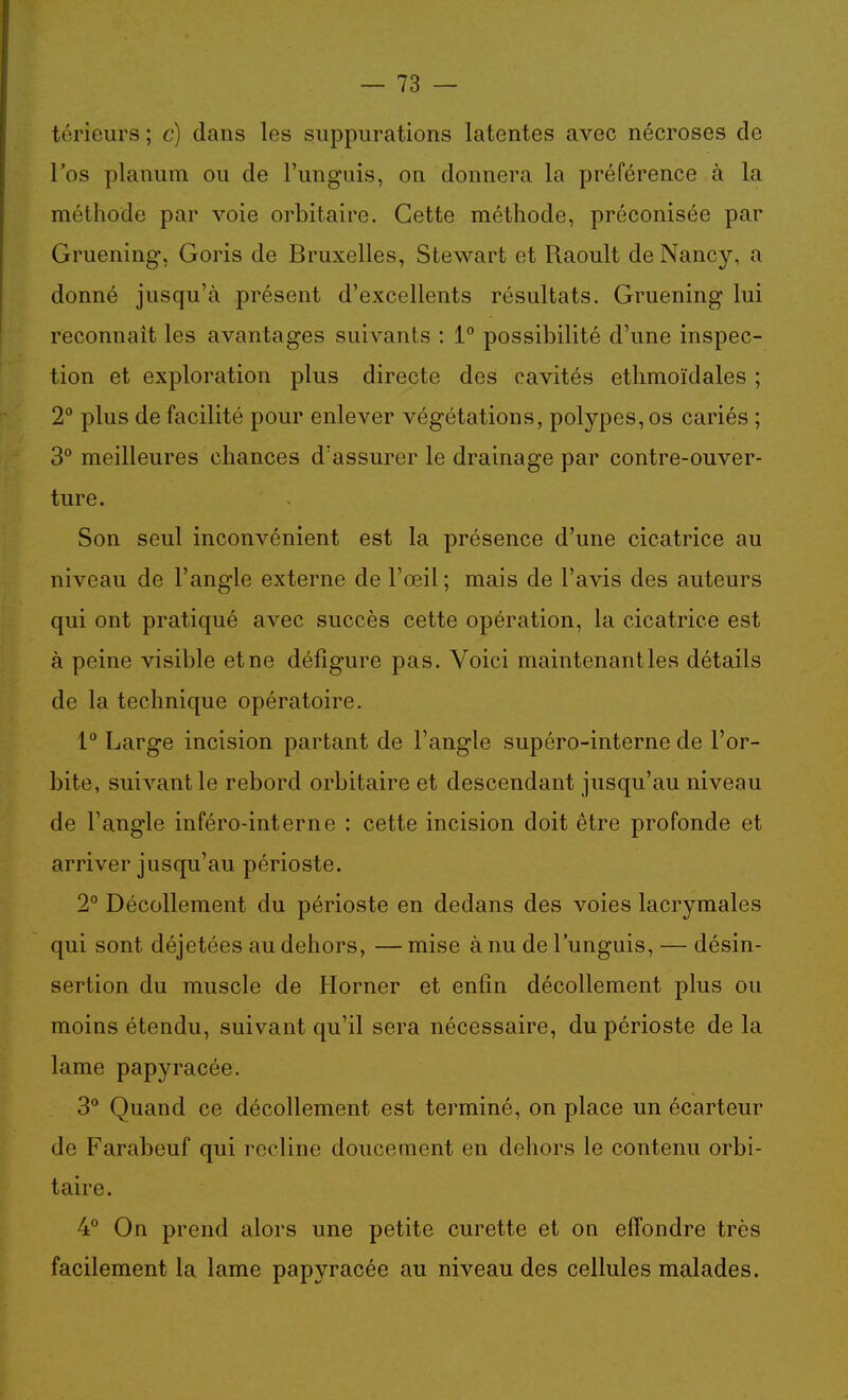 térieurs ; c) dans les suppurations latentes avec nécroses de l'os plauum ou de l'unguis, on donnera la préférence à la méthode par voie orbitaire. Cette méthode, préconisée par Gruening, Goris de Bruxelles, Stewart et Raoult de Nancy, a donné jusqu'à présent d'excellents résultats. Gruening lui reconnaît les avantages suivants : 1° possibilité d'une inspec- tion et exploration plus directe des cavités ethmoïdales ; 2° plus de facilité pour enlever végétations, polypes,os cariés ; 3° meilleures chances d'assurer le drainage par contre-ouver- ture. Son seul inconvénient est la présence d'une cicatrice au niveau de l'angle externe de l'œil; mais de l'avis des auteurs qui ont pratiqué avec succès cette opération, la cicatrice est à peine visible et ne défigure pas. Voici maintenant les détails de la technique opératoire. 1° Large incision partant de l'angle supéro-interne de l'or- bite, suivant le rebord orbitaire et descendant jusqu'au niveau de l'angle inféro-interne : cette incision doit être profonde et arriver jusqu'au périoste. 2° Décollement du périoste en dedans des voies lacrymales qui sont déjetées au dehors, — mise à nu de l'unguis, — désin- sertion du muscle de Horner et enfin décollement plus ou moins étendu, suivant qu'il sera nécessaire, du périoste de la lame papyracée. 3** Quand ce décollement est terminé, on place un écarteur de Farabeuf qui recline doucement en dehors le contenu orbi- taire. 4° On prend alors une petite curette et on effondre très facilement la lame papyracée au niveau des cellules malades.
