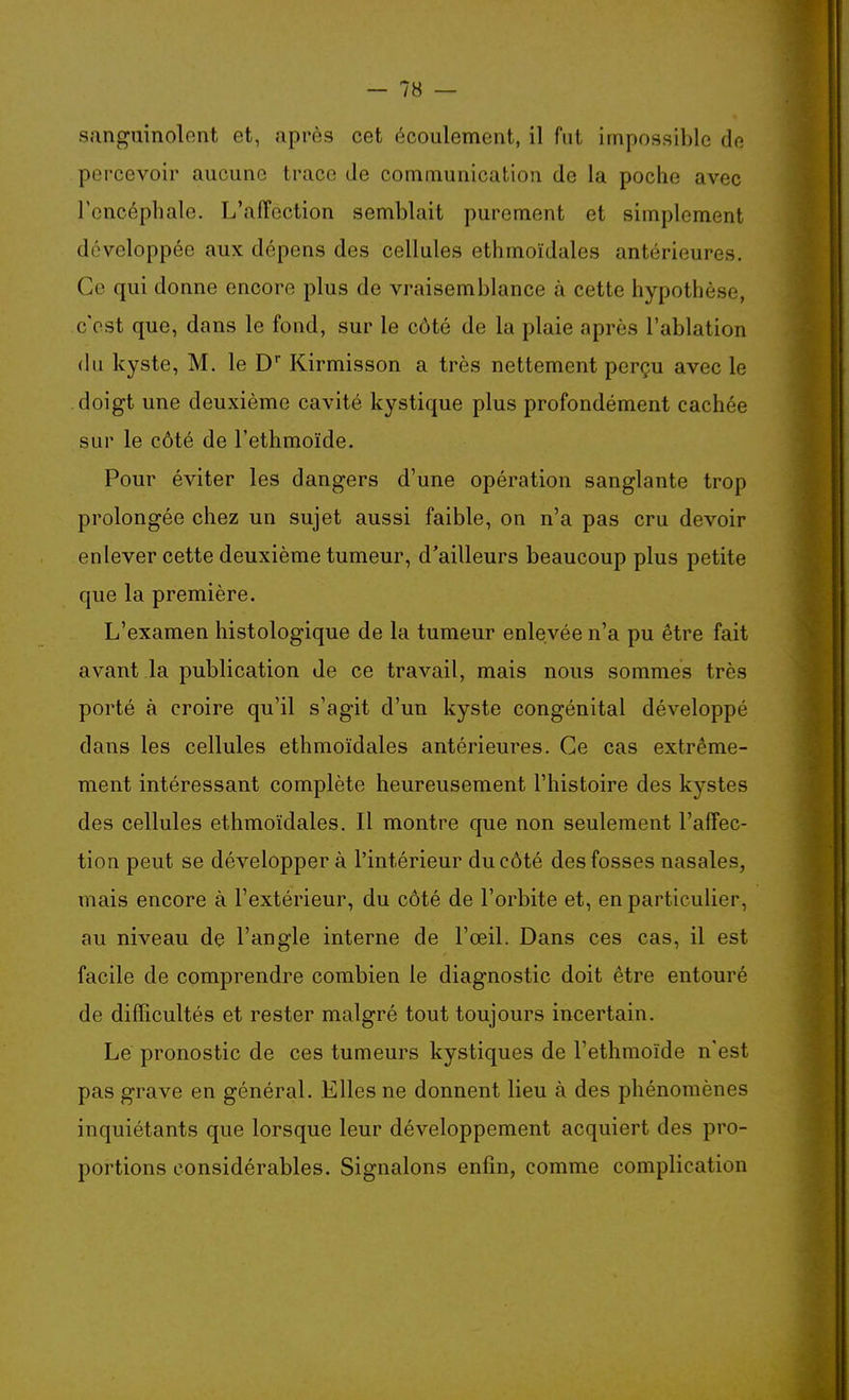 sanguinolent et, après cet écoulement, il fut impossible de percevoir aucune trace de communication de la poche avec l'encéphale. L'affection semblait purement et simplement développée aux dépens des cellules ethmoïdales antérieures. Co qui donne encore plus de vraisemblance à cette hypothèse, c'est que, dans le fond, sur le côté de la plaie après l'ablation du kyste, M. le D Kirmisson a très nettement perçu avec le doigt une deuxième cavité kystique plus profondément cachée sur le côté de l'ethmoïde. Pour éviter les dangers d'une opération sanglante trop prolongée chez un sujet aussi faible, on n'a pas cru devoir enlever cette deuxième tumeur, d'ailleurs beaucoup plus petite que la première. L'examen histologique de la tumeur enlevée n'a pu être fait avant la publication de ce travail, mais nous sommes très porté à croire qu'il s'agit d'un kyste congénital développé dans les cellules ethmoïdales antérieures. Ce cas extrême- ment intéressant complète heureusement l'histoire des kystes des cellules ethmoïdales. Il montre que non seulement l'affec- tion peut se développer à l'intérieur du côté des fosses nasales, mais encore à l'extérieur, du côté de l'orbite et, en particulier, au niveau de l'angle interne de l'œil. Dans ces cas, il est facile de comprendre combien le diagnostic doit être entouré de difficultés et rester malgré tout toujours incertain. Le pronostic de ces tumeurs kystiques de l'ethmoïde n'est pas grave en général. Elles ne donnent lieu à des phénomènes inquiétants que lorsque leur développement acquiert des pro- portions considérables. Signalons enfin, comme complication