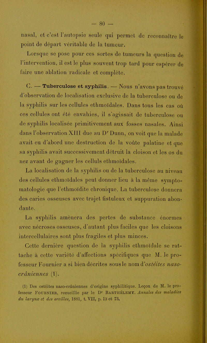 nasal, et c'est l'autopsie seule qui permet de reconnaître le point de départ véritable de la tumeur. Lorsque se pose pour ces sortes de tumeurs la question de l'intervention, il est le plus souvent trop tard pour espérer de faire une ablation radicale et complète. C. — Tuberculose et syphilis. — Nous n'avons pas trouvé d'observation de localisation exclusive de la tuberculose ou de la syphilis sur les cellules ethmoïdales. Dans tous les cas où ces cellules ont été envahies, il s'agissait de tuberculose ou de syphilis localisée primitivement aux fosses nasales. Ainsi dans l'observation XIII due au D Dunn, on voit que la malade avait eu d'abord une destruction de la voûte palatine et que sa syphilis avait successivement détruit la cloison et les os du nez avant de gagner les celluls ethmoïdales. La localisation de la syphilis ou de la tuberculose au niveau des cellules ethmoïdales peut donner lieu à la même sympto- matologie que l'ethmoïdite chronique. La tuberculose donnera des caries osseuses avec trajet fistuleux et suppuration abon- dante. La syphilis amènera des pertes de substance énormes avec nécroses osseuses, d'autant plus faciles que les cloisons intercellulaires sont plus fragiles et plus minces. Cette dernière question de la syphilis ethmoïdale se rat- tache à cette variété d'affections spécifiques que M. le pro- fesseur Fournier a si bien décrites sous le nom d'ostéites iiaso- crâniennes (1). (1) Des ostéites naso-crâniennes d'origine syphilitique. Leçon de M. le pro- fesseur FouENlER, recueillie par le D^ Barthélémy. Annales des maladies du larynx et des oreilles, 1881^ t. VII, p. l'6 et 73.