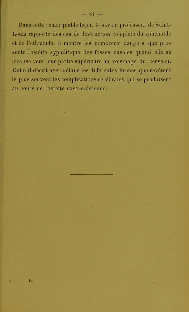 — 81 — Dans cette remarquable leçon, le savant professeur de Saint- Louis rapporte des cas de destruction complète du sphénoïde et de l'ethmoïde. 11 montre les nombreux dangers que pré- sente Tostéite syphilitique des fosses nasales quand elle se localise vers leur partie supérieure au voisinage du cerveau. Enfin il décrit avec détails les différentes formes que revêtent le plus souvent les complications cérébrales qui se produisent au cours de l'ostéite naso-crânienne.