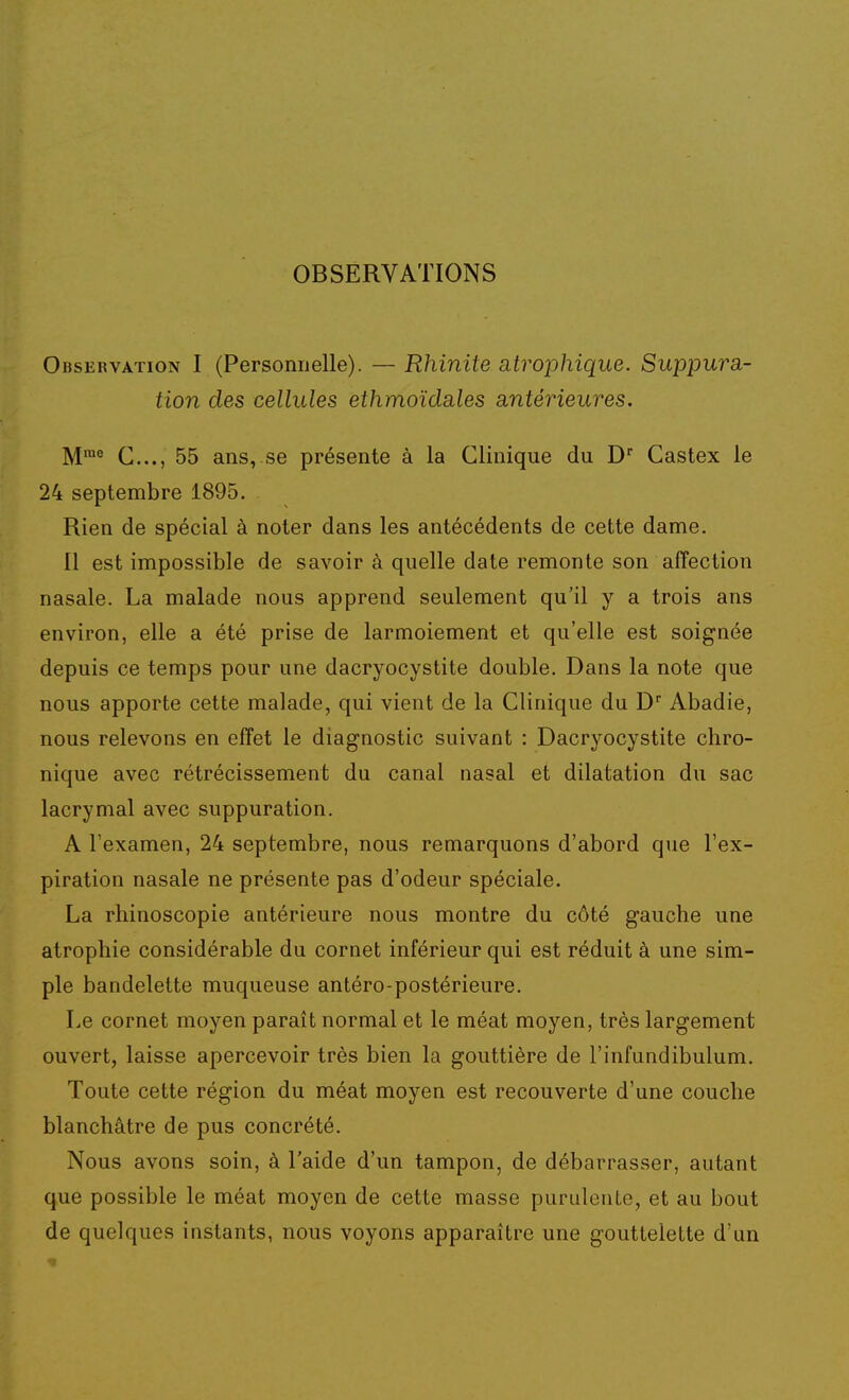 OBSERVATIONS Observation I (Personnelle). — Rhinite atrophique. Suppura- tion des cellules ethmoïdales antérieures. M™® C..., 55 ans, se présente à la Clinique du D Castex le 24 septembre 1895. Rien de spécial à noter dans les antécédents de cette dame. Il est impossible de savoir à quelle date remonte son affection nasale. La malade nous apprend seulement qu'il y a trois ans environ, elle a été prise de larmoiement et qu'elle est soignée depuis ce temps pour une dacryocystite double. Dans la note que nous apporte cette malade, qui vient de la Clinique du D Abadie, nous relevons en effet le diagnostic suivant : Dacryocystite chro- nique avec rétrécissement du canal nasal et dilatation du sac lacrymal avec suppuration. A l'examen, 24 septembre, nous remarquons d'abord que l'ex- piration nasale ne présente pas d'odeur spéciale. La rhinoscopie antérieure nous montre du côté gauche une atrophie considérable du cornet inférieur qui est réduit à une sim- ple bandelette muqueuse antéro-postérieure. Le cornet moyen paraît normal et le méat moyen, très largement ouvert, laisse apercevoir très bien la gouttière de l'infundibulum. Toute cette région du méat moyen est recouverte d'une couche blanchâtre de pus concrété. Nous avons soin, à l'aide d'un tampon, de débarrasser, autant que possible le méat moyen de cette masse purulente, et au bout de quelques instants, nous voyons apparaître une gouttelette d'un