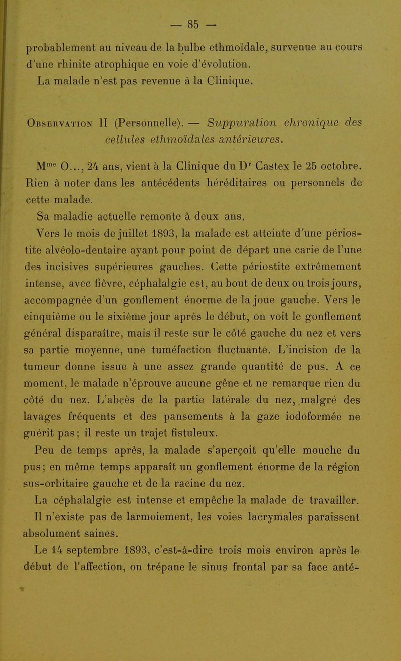 probablement au niveau de la bulbe ethmoïdale, survenue au cours d'une rhinite atrophique en voie d'évolution. La malade n'est pas revenue à la Clinique. Observation II (Personnelle). — Suppuration chronique des cellules ethmoïdales antérieures. M*'' 0..., 24 ans, vient à la Clinique du D'' Castex le 25 octobre. Rien à noter dans les antécédents héréditaires ou personnels de cette malade. Sa maladie actuelle remonte à deux ans. Vers le mois de juillet 1893, la malade est atteinte d'une périos- tite alvéolo-dentaire ayant pour point de départ une carie de l'une des incisives supérieures gauches. Cette périostite extrêmement intense, avec fièvre, céphalalgie est, au bout de deux ou trois jours, accompagnée d'un gonflement énorme de la joue gauche. Vers le cinquième ou le sixième jour après le début, on voit le gonflement général disparaître, mais il reste sur le côté gauche du nez et vers sa partie moyenne, une tuméfaction fluctuante. L'incision de la tumeur donne issue à une assez grande quantité de pus. A ce moment, le malade n'éprouve aucune gène et ne remarque rien du côté du nez. L'abcès de la partie latérale du nez, malgré des lavages fréquents et des pansements à la gaze iodoformée ne guérit pas ; il reste un trajet fistuleux. Peu de temps après, la malade s'aperçoit qu'elle mouche du pus ; en même temps apparaît un gonflement énorme de la région sns-orbitaire gauche et de la racine du nez. La céphalalgie est intense et empêche la malade de travailler. Il n'existe pas de larmoiement, les voies lacrymales paraissent absolument saines. Le 14 septembre 1893, c'est-à-dire trois mois environ après le début de l'affection, on trépane le sinus frontal par sa face anté-