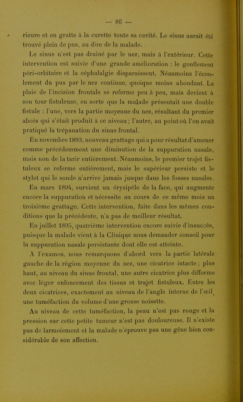 Heure et on gratte à la curette toute sa cavité. Le sinus aurait été trouvé plein de pus, au dire de la malade. Le sinus n'est pas drainé par le nez, mais à l'extérieur. Cette intervention est suivie d'une grande amélioration : le gonflement péri-orbitaire et la céphalalgie disparaissent. Néanmoins l'écou- lement du pus par le nez continue, quoique moins abondant. La plaie de l'incision frontale se referme peu à peu, mais devient à son tour fistuleuse, en sorte que la malade présentait une double fistule : l'une, vers la partie moyenne du nez, résultant du premier abcès qui s'était produit à ce niveau ; l'autre, au point où l'on avait pratiqué la trépanation du sinus frontal. En novembre 1893, nouveau grattage qui a pour résultat d'amener comme précédemment une diminution de la suppuration nasale, mais non de la tarir entièrement. Néanmoins, le premier trajet fis- tuleux se referme entièrement, mais le supérieur persiste et le stylet qui le sonde n'arrive jamais jusque dans les fosses nasales. En mars 1894, survient un érysipèle de la face, qui augmente encore la suppuration et nécessite au cours de ce même mois un troisième grattage. Cette intervention, faite dans les mêmes con- ditions que la précédente, n'a pas de meilleur résultat. En juillet 1895, quatrième intervention encore suivie d'insuccès, puisque la malade vient à la Clinique nous demander conseil pour la suppuration nasale persistante dont elle est atteinte. A l'examen, nous remarquons d'abord vers la partie latérale gauche de la région moyenne du nez, une cicatrice intacte ; plus haut, au niveau du sinus frontal, une autre cicatrice plus difforme avec léger enfoncement des tissus et trajet fistuleux. Entre les deux cicatrices, exactement au niveau de l'angle interne de l'œil^ une tuméfaction du volume d'une grosse noisette. Au niveau de cette tuméfaction, la peau n'est pas rouge et la pression sur cette petite tumeur n'est pas douloureuse. Il n'existe pas de larmoiement et la malade n'éprouve pas une gêne bien con- sidérable de son affection.