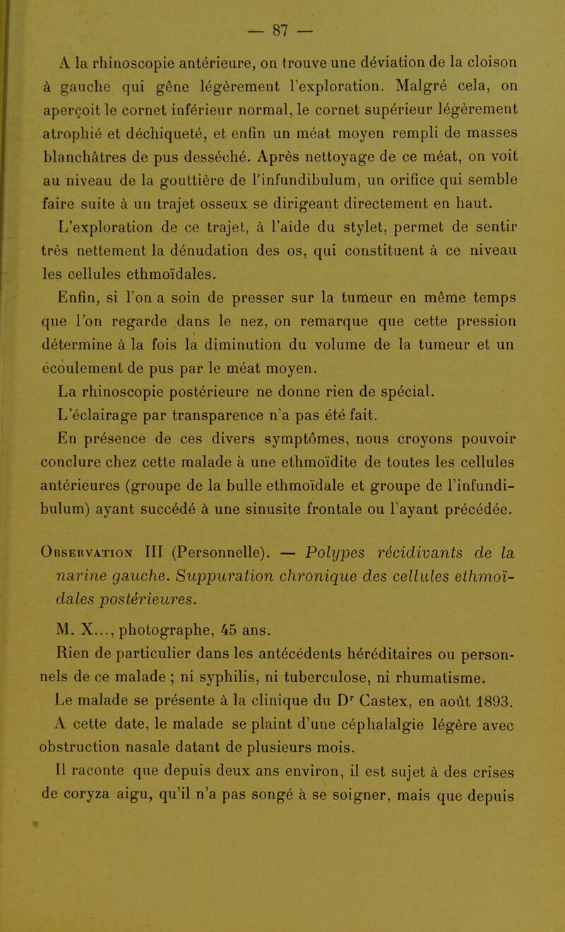 A la rhinoscopie antérieure, on trouve une déviation de la cloison à gauche qui gêne légèrement l'exploration. Malgré cela, on aperçoit le cornet inférieur normal, le cornet supérieur légèrement atrophié et déchiqueté, et enfin un méat moyen rempli de masses blanchâtres de pus desséché. Après nettoyage de ce méat, on voit au niveau de la gouttière de l'infundibulum, un orifice qui semble faire suite à un trajet osseux se dirigeant directement en haut. L'exploration de ce trajet, à l'aide du stylet, permet de sentir très nettement la dénudation des os, qui constituent à ce niveau les cellules ethmoïdales. Enfin, si l'on a soin de presser sur la tumeur en même temps que Ton regarde dans le nez, on remarque que cette pression détermine à la fois la diminution du volume de la tumeur et un écoulement de pus par le méat moyen. La rhinoscopie postérieure ne donne rien de spécial. L'éclairage par transparence n'a pas été fait. En présence de ces divers symptômes, nous croyons pouvoir conclure chez cette malade à une ethmoïdite de toutes les cellules antérieures (groupe de la bulle ethmoïdale et groupe de l'infundi- bulum) ayant succédé à une sinusite frontale ou l'ayant précédée. Observation III (Personnelle). — Polypes récidivants de la, narine gauche. Suppuration chronique des cellules ethmoï- dales postérieures. M. X..., photographe, 45 ans. Rien de particulier dans les antécédents héréditaires ou person- nels de ce malade ; ni syphilis, ni tuberculose, ni rhumatisme. Le malade se présente à la clinique du D Castex, en août 1893. A cette date, le malade se plaint d'une céphalalgie légère avec obstruction nasale datant de plusieurs mois. Il raconte que depuis deux ans environ, il est sujet à des crises de coryza aigu, qu'il n'a pas songé à se soigner, mais que depuis