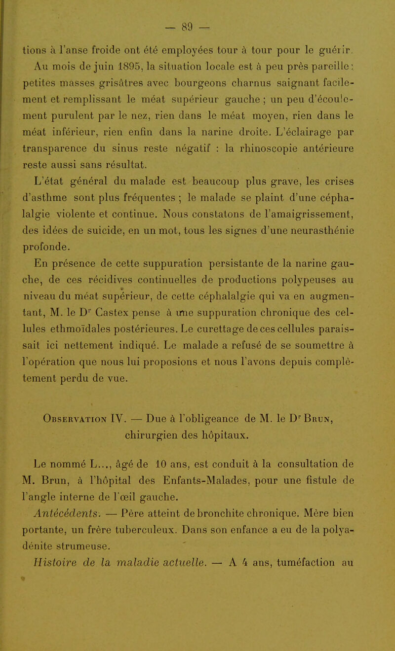 tions à l'anse froide ont été employées tour à tour pour le guérir. Au mois de juin 1895, la situation locale est à peu près pareille; petites masses grisâtres avec bourgeons charnus saignant facile- ment et remplissant le méat supérieur gauche ; un peu d'écoule- ment purulent par le nez, rien dans le méat moyen, rien dans le méat inférieur, rien enfin dans la narine droite. L'éclairage par transparence du sinus reste négatif : la rhinoscopie antérieure reste aussi sans résultat. L'état général du malade est beaucoup plus grave, les crises d'asthme sont plus fréquentes ; le malade se plaint d'une cépha- lalgie violente et continue. Nous constatons de l'amaigrissement, des idées de suicide, en un mot, tous les signes d'une neurasthénie profonde. En présence de cette suppuration persistante de la narine gau- che, de ces récidives continuelles de productions polypeuses au niveau du méat supérieur, de cette céphalalgie qui va en augmen- tant, M. le D* Castex pense à une suppuration chronique des cel- lules ethmoïdales postérieures. Le curettage de ces cellules parais- sait ici nettement indiqué. Le malade a refusé de se soumettre à l'opération que nous lui proposions et nous l'avons depuis complè- tement perdu de vue. Observation IV. — Due à l'obligeance de M. le D Brun, chirurgien des hôpitaux. Le nommé L..., âgé de 10 ans, est conduit à la consultation de M. Brun, à l'hôpital des Enfants-Malades, pour une fistule de l'angle interne de l'œil gauche. Antécédents. — Père atteint de bronchite chronique. Mère bien portante, un frère tuberculeux. Dans son enfance a eu de la polya- dénite strumeuse. Histoire de la mala,die actuelle. — A4 ans, tuméfaction au