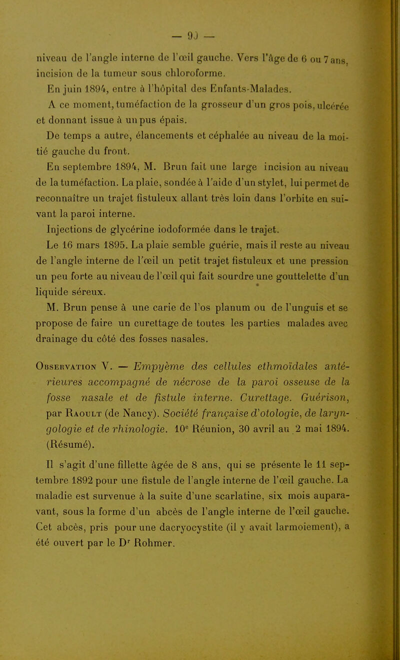 niveau de l'angle interne de l'œil gauche. Vers l'âge de 6 ou 7 ans. incision de la tumeur sous chloroforme. En juin 1894, entre à l'hôpital des Enfants-Malades. A ce moment, tuméfaction de la grosseur d'un gros pois, ulcérée et donnant issue à un pus épais. De temps a autre, élancements et céphalée au niveau de la moi- tié gauche du front. En septembre 1894, M. Brun fait une large incision au niveau de la tuméfaction. La plaie, sondée à l'aide d'un stylet, lui permet de reconnaître un trajet fistuleux allant très loin dans l'orbite en sui- vant la paroi interne. Injections de glycérine iodoformée dans le trajet. Le 16 mars 1895. La plaie semble guérie, mais il reste au niveau de l'angle interne de l'œil un petit trajet fistuleux et une pression un peu forte au niveau de l'œil qui fait sourdre une gouttelette d'un liquide séreux. M. Brun pense à une carie de l'os planum ou de l'unguis et se propose de faire un curettage de toutes les parties malades avec drainage du côté des fosses nasales. Observation V. — Empyème des cellules ethmoïdales anté- rieures accompagné de nécrose de la paroi osseuse de la fosse nasale et de fistule interne. Curettage. Guérison, par Raoult (de Nancy). Société française d'otologie, de laryn- gologie et de rhinologie. 10^ Réunion, 30 avril au 2 mai 1894. (Résumé). Il s'agit d'une fillette âgée de 8 ans, qui se présente le 11 sep- tembre 1892 pour une fistule de l'angle interne de l'œil gauche. La maladie est survenue à la suite d'une scarlatine, six mois aupara- vant, sous la forme d'un abcès de l'angle interne de l'œil gauche. Cet abcès, pris pour une dacryocystite (il y avait larmoiement), a été ouvert par le D Rohmer.