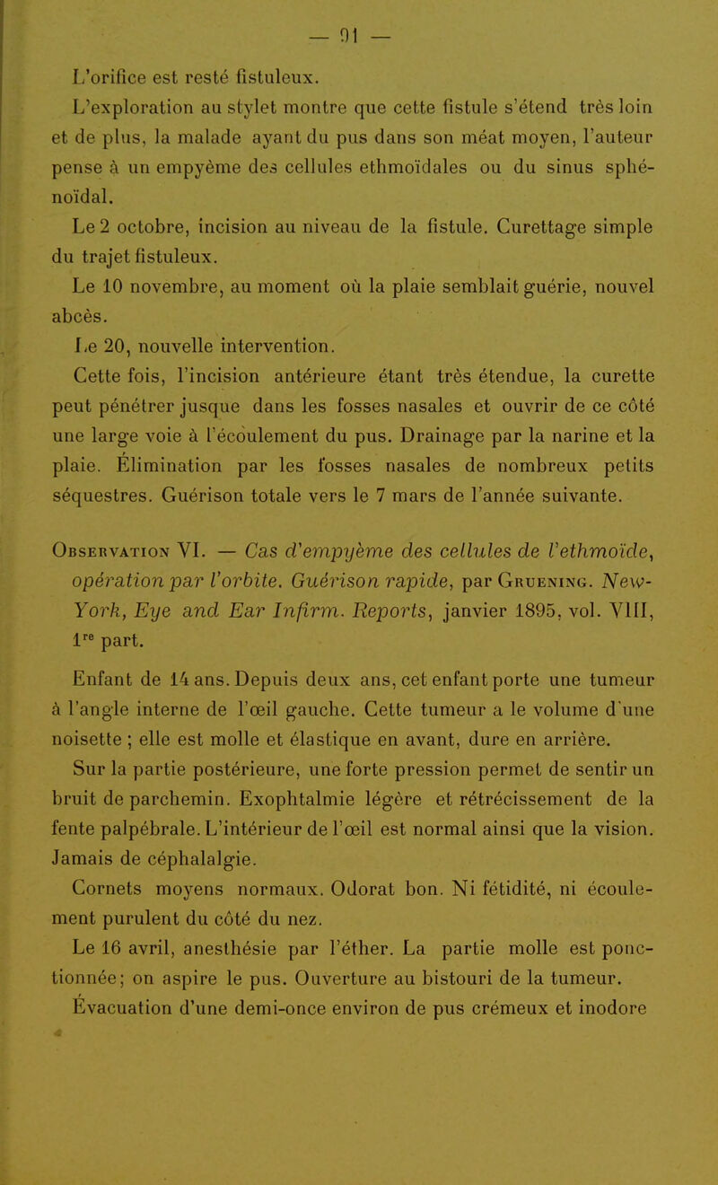 — 01 — L'orifice est resté fistuleux. L'exploration au stylet montre que cette fistule s'étend très loin et de plus, la malade ayant du pus dans son méat moyen, l'auteur pense à un empyème des cellules ethmoïdales ou du sinus sphé- noïdal. Le 2 octobre, incision au niveau de la fistule. Curettage simple du trajet fistuleux. Le 10 novembre, au moment où la plaie semblait guérie, nouvel abcès. Le 20, nouvelle intervention. Cette fois, l'incision antérieure étant très étendue, la curette peut pénétrer jusque dans les fosses nasales et ouvrir de ce côté une large voie à l'écoulement du pus. Drainage par la narine et la plaie. Elimination par les fosses nasales de nombreux petits séquestres. Guérison totale vers le 7 mars de l'année suivante. Observation VL — Cas d'empyème des cellules de Vethmoïde^ opération par l'orbite. Guérison rapide, par Gruening. New- York, Eye and Ear Infirm. Reports, janvier 1895, vol. VIII, l part. Enfant de 14 ans. Depuis deux ans, cet enfant porte une tumeur à l'angle interne de l'œil gauche. Cette tumeur a le volume d une noisette ; elle est molle et élastique en avant, dure en arrière. Sur la partie postérieure, une forte pression permet de sentir un bruit de parchemin. Exophtalmie légère et rétrécissement de la fente palpébrale. L'intérieur de l'œil est normal ainsi que la vision. Jamais de céphalalgie. Cornets moyens normaux. Odorat bon. Ni fétidité, ni écoule- ment purulent du côté du nez. Le 16 avril, aneslhésie par l'éther. La partie molle est ponc- tionnée; on aspire le pus. Ouverture au bistouri de la tumeur. Evacuation d'une demi-once environ de pus crémeux et inodore