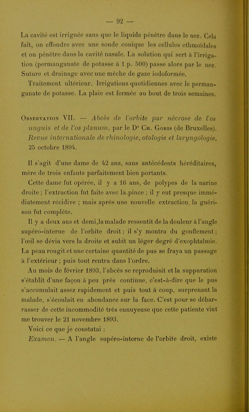 La cavité est irriguée sans que le liquide pétiètre dans le nez. Cela fait, on effondre avec une sonde conique les cellules etlimoïdales et on pénètre dans la cavité nasale. La solution qui sert à l'irriga- tion (permanganate de potasse à 1 p. 500) passe alors par le nez. Suture et drainage avec une mèche de gaze iodoformée. Traitement ultérieur. Irrigations quotidiennes avec le perman- ganate de potasse. La plaie est fermée au bout de trois semaines. Observation VII. — Abcès de Vorbite pa.r nécrose de Vos unguis et de l'os j^ilanum, par le D Ch. Goris (de Bruxelles). Revue internationale de rhinologie, otologie et laryngologie, 25 octobre 1894. 11 s'agit d'une dame de 42 ans, sans antécédents héréditaires, mère de trois enfants parfaitement bien portants. Cette dame fut opérée, il y a 16 ans, de polypes de la narine droite ; l'extraction fut faite avec la^pince ; il y eut presque immé- diatement récidive ; mais après une nouvelle extraction, la guéri- son fut complète. Il y a deux ans et demi,la malade ressentit de la douleur à l'angle supéro-interne de l'orbite droit; il s'y montra du gonflement; l'œil se dévia vers la droite et subit un léger degré d'exophtalmie. La peau rougit et une certaine quantité de pus se fraya un passage à l'extérieur ; puis tout rentra dans l'ordre. Au mois de février 1893, l'abcès se reproduisit et la suppuration s'établit d'une façon à peu près continue, c'est-à-dire que le pus s'accumulait assez rapidement et puis tout à coup, surprenant la malade, s'écoulait en abondance sur la face. C'est pour se débar- rasser de cette incommodité très ennuyeuse que cette patiente vint me trouver le 21 novembre 1893. Voici ce que je constatai : Examen. — A l'angle supéro-interne de l'orbite droit, existe