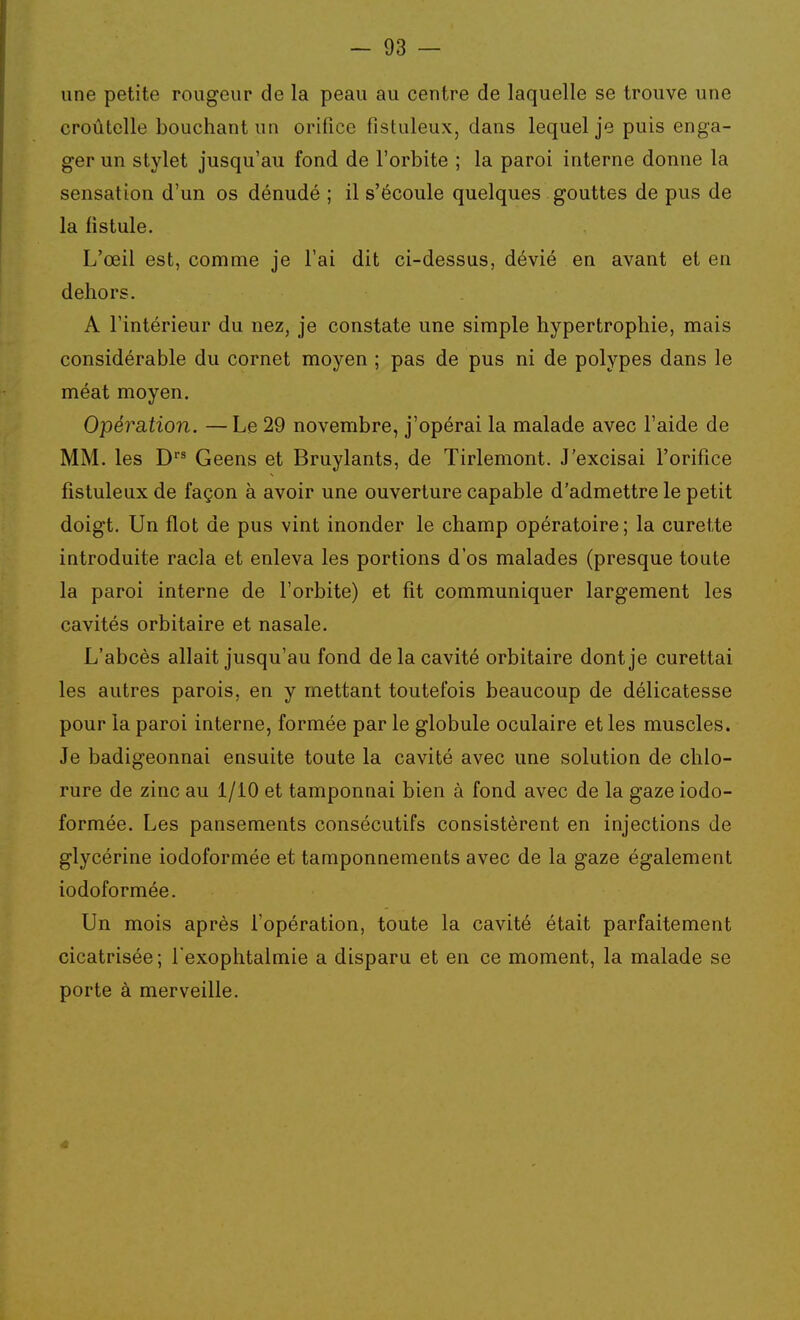 une petite rougeur de la peau au centre de laquelle se trouve une croûtcUe bouchant un orifice fistuleux, dans lequel je puis enga- ger un stylet jusqu'au fond de l'orbite ; la paroi interne donne la sensation d'un os dénudé ; il s'écoule quelques gouttes de pus de la fistule. L'œil est, comme je l'ai dit ci-dessus, dévié en avant et en dehors. A l'intérieur du nez, je constate une simple hypertrophie, mais considérable du cornet moyen ; pas de pus ni de polypes dans le méat moyen. Opérsition. —Le 29 novembre, j'opérai la malade avec l'aide de MM. les D* Geens et Bruylants, de Tirlemont. J'excisai l'orifice fistuleux de façon à avoir une ouverture capable d'admettre le petit doigt. Un flot de pus vint inonder le champ opératoire; la curette introduite racla et enleva les portions d'os malades (presque toute la paroi interne de l'orbite) et fit communiquer largement les cavités orbitaire et nasale. L'abcès allait jusqu'au fond de la cavité orbitaire dont je curettai les autres parois, en y mettant toutefois beaucoup de délicatesse pour la paroi interne, formée par le globule oculaire et les muscles. Je badigeonnai ensuite toute la cavité avec une solution de chlo- rure de zinc au 1/10 et tamponnai bien à fond avec de la gaze iodo- formée. Les pansements consécutifs consistèrent en injections de glycérine iodoformée et tamponnements avec de la gaze également iodoformée. Un mois après l'opération, toute la cavité était parfaitement cicatrisée; l exophtalmie a disparu et en ce moment, la malade se porte à merveille.