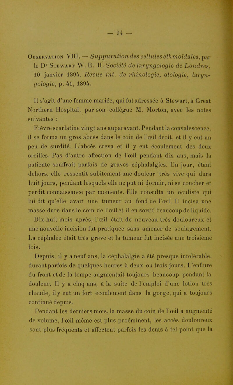 Observation VIII. — Suppuration des cellules ethmoida,les, par le Stewakt W. R. h. Société de laryngologie de Londres, 10 janvier 1894. Revue int. de rhinologie, otologie, Laryn- gologie, p. 41, 1894. 11 s'agît d'une femme mariée, qui fut adressée à Stewart, à Great Northern Ilospital, par son collègue M. Morton, avec les notes suivantes : Fièvre scarlatine vingt ans auparavant. Pendant la convalescence, il se forma un gros abcès dans le coin de l'œil droit, et il y eut un peu de surdité. L'abcès creva et il y eut écoulement des deux oreilles. Pas d'autre affection de l'œil pendant dix ans, mais la patiente souffrait parfois de graves céphalalgies. Un jour, étant dehors, elle ressentit subitement une douleur très vive qui dura huit jours, pendant lesquels elle ne put ni dormir, ni se coucher et perdit connaissance par moments. Elle consulta un oculiste qui lui dit qu'elle avait une tumeur au fond de l'œil. Il incisa une masse dure dans le coin de l'œil et il en sortit beaucoup de liquide. Dix-huit mois après, l'œil était de nouveau très douloureux et une nouvelle incision fut pratiquée sans amener de soulagement. La céphalée était très grave et la tumeur fut incisée une troisième fois. Depuis, il y a neuf ans, la céphalalgie a été presque intolérable, durant parfois de quelques heures à deux ou trois jours. L'enflure du front et de la tempe augmentait toujours beaucoup pendant la douleur. Il y a cinq ans, à la suite de l'emploi d'une lotion très chaude, il y eut un fort écoulement dans la gorge, qui a toujours continué depuis. Pendant les derniers mois, la masse du coin de l'œil a augmenté de volume, l'œil même est plus proéminent, les accès douloureux sont plus fréquents et affectent parfois les dents à tel point que la