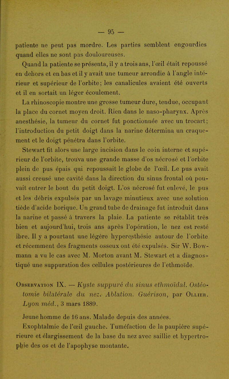 patiente ne peut pas mordre. Les parties semblent engourdies quand elles ne sont pas douloureuses. Quand la patiente se présenta, il y a trois ans, l'œil était repoussé en dehors et en bas et il y avait une tumeur arrondie à l'angle inté- rieur et supérieur de l'orbite ; les canalicules avaient été ouverts et il en sortait un léger écoulement. La rhinoscopie montre une grosse tumeur dure, tendue, occupant la place du cornet moyen droit. Rien dans le naso-pharynx. Après anesthésie, la tumeur du cornet fut ponctionnée avec un trocart; l'introduction du petit doigt dans la narine détermina un craque- ment et le doigt pénétra dans l'orbite. Stewart fit alors une large incision dans le coin interne et supé- rieur de l'orbite, trouva une grande masse d'os nécrosé et l'orbite plein de pus épais qui repoussait le globe de l'œil. Le pus avait aussi creusé une cavité dans la direction du sinus frontal où pou- vait entrer le bout du petit doigt. L'os nécrosé fut enlevé, le pus et les débris expulsés par un lavage minutieux avec une solution tiède d'acide borique. Un grand tube de drainage fut introduit dans la narine et passé à travers la plaie. La patiente se rétablit très bien et aujourd'hui, trois ans après l'opération, le nez est resté ibre. Il y a pourtant une légère hyperesthésie autour de l'orbite et récemment des fragments osseux ont été expulsés. Sir W. Bow- mann a vu le cas avec M. Morton avant M. Stewart et a diagnos- tiqué une suppuration des cellules postérieures de l'ethmoïde. Observation IX. — Kyste suppuré du sinus ethmoïdsil. Ostéo- tomie bilatérale du nez. Ablation. Guérison, par Ollier. Lyon méd., 3 mars 1889. Jeune homme de 16 ans. Malade depuis des années. Exophtalmie de l'œil gauche. Tuméfaction de la paupière supé- rieure et élargissement de la base du nez avec saillie et hypertro- phie des os et de l'apophyse montante.