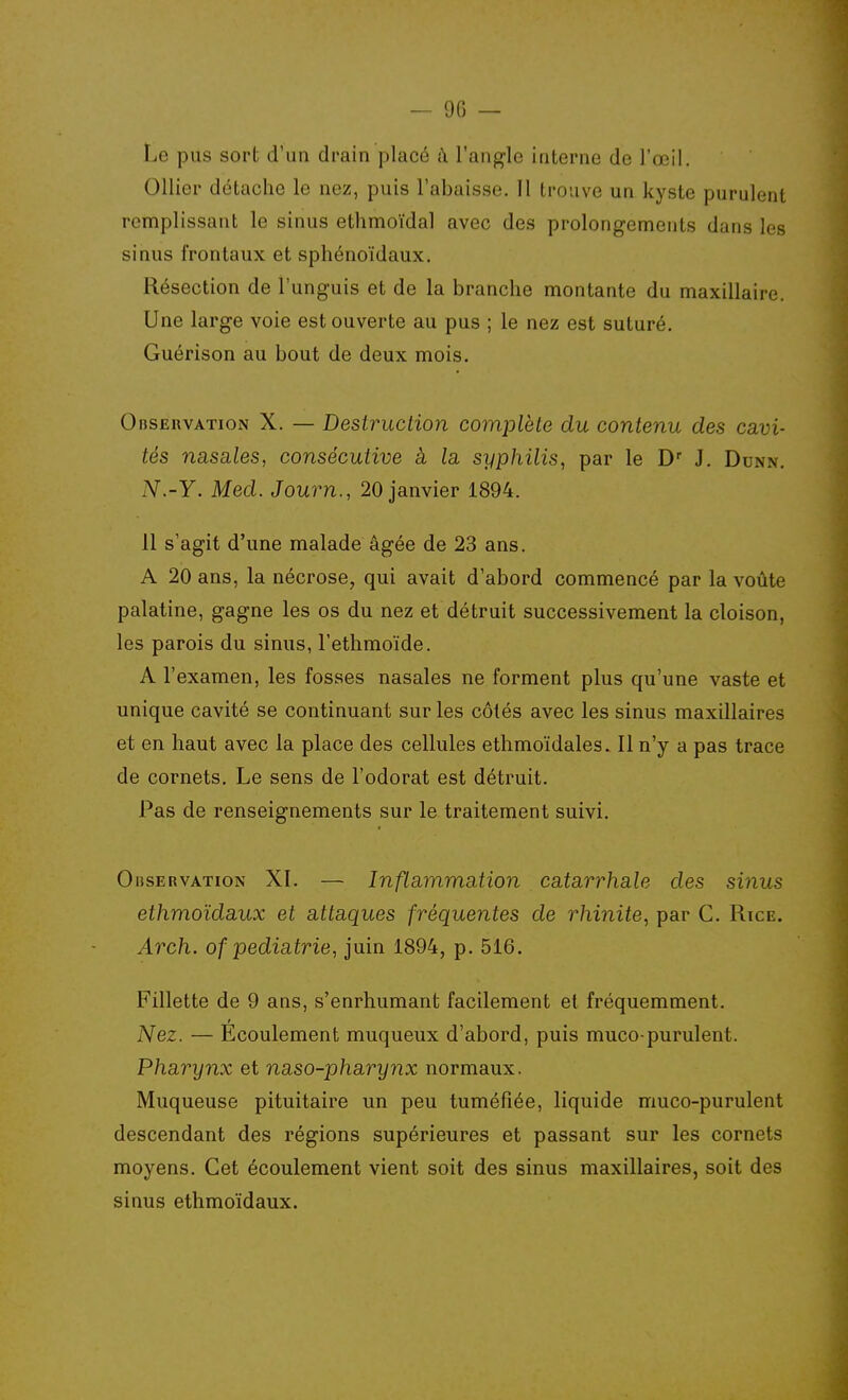 Le pus sort d'un drain placé ù l'angle interne de l'œil. Ollier détache le nez, puis l'abaisse. 11 trouve un kyste purulent remplissant le sinus ethmoïdal avec des prolongements dans les sinus frontaux et sphénoïdaux. Résection de l'unguis et de la branche montante du maxillaire. Une large voie est ouverte au pus ; le nez est suturé. Guérison au bout de deux mois. OiisERVATioN X. — Destruction complète du contenu des ca-vi- tés nasales, consécutive à la syphilis, par le D J. Dunn. N.-Y. Med. Journ., 20 janvier 1894. 11 s'agit d'une malade âgée de 23 ans. A 20 ans, la nécrose, qui avait d'abord commencé par la voûte palatine, gagne les os du nez et détruit successivement la cloison, les parois du sinus, l'ethmoïde. A l'examen, les fosses nasales ne forment plus qu'une vaste et unique cavité se continuant sur les côtés avec les sinus maxillaires et en haut avec la place des cellules ethmoïdales. 11 n'y a pas trace de cornets. Le sens de l'odorat est détruit. Pas de renseignements sur le traitement suivi. OiiSERVATioN XI. — Inflammation catarrhale des si^ius ethmoïdaux et attaques fréquentes de rhinite, par G. Rice. Arch. of pédiatrie, juin 1894, p. 516. Fillette de 9 ans, s'enrhumant facilement et fréquemment. Nez. — Ecoulement muqueux d'abord, puis muco-purulent. Pharynx et naso-pharynx normaux. Muqueuse pituitaire un peu tuméfiée, liquide muco-purulent descendant des régions supérieures et passant sur les cornets moyens. Get écoulement vient soit des sinus maxillaires, soit des sinus ethmoïdaux.