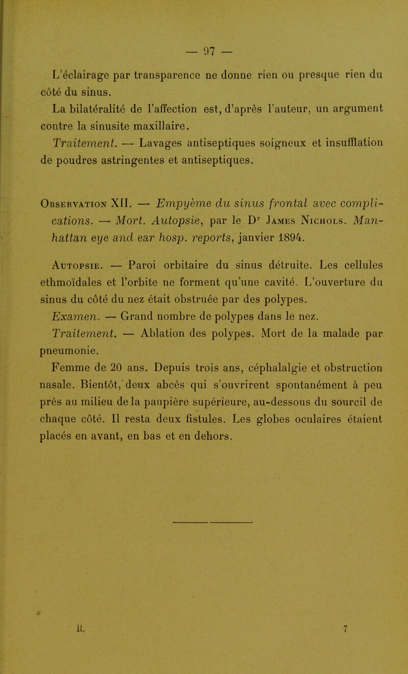 — 07 — L'éclairage par transparence ne donne rien ou presque rien du côté du sinus. La bilatéralité de l'affection est, d'après l'auteur, un argument contre la sinusite maxillaire. Traitement. — Lavages antiseptiques soigneux et insufflation de poudres astringentes et antiseptiques. Observation XII. — Empyème du sinus frontal avec compli- ca,tions. — Mort. Autopsie, par le D James Nichols. Man- hattan eye and ear hosp. reports, janvier 1894. Autopsie. — Paroi orbitaire du sinus détruite. Les cellules ethmoïdales et l'orbite ne forment qu'une cavité. L'ouverture du sinus du côté du nez était obstruée par des polypes. Examen. — Grand nombre de polypes dans le nez. Traitement. — Ablation des polypes. Mort de la malade par pneumonie. Femme de 20 ans. Depuis trois ans, céphalalgie et obstruction nasale. Bientôt, deux abcès qui s'ouvrirent spontanément à peu près au milieu de la paupière supérieure, au-dessous du sourcil de chaque côté. Il resta deux fistules. Les globes oculaires étaient placés en avant, en bas et en dehors. 4