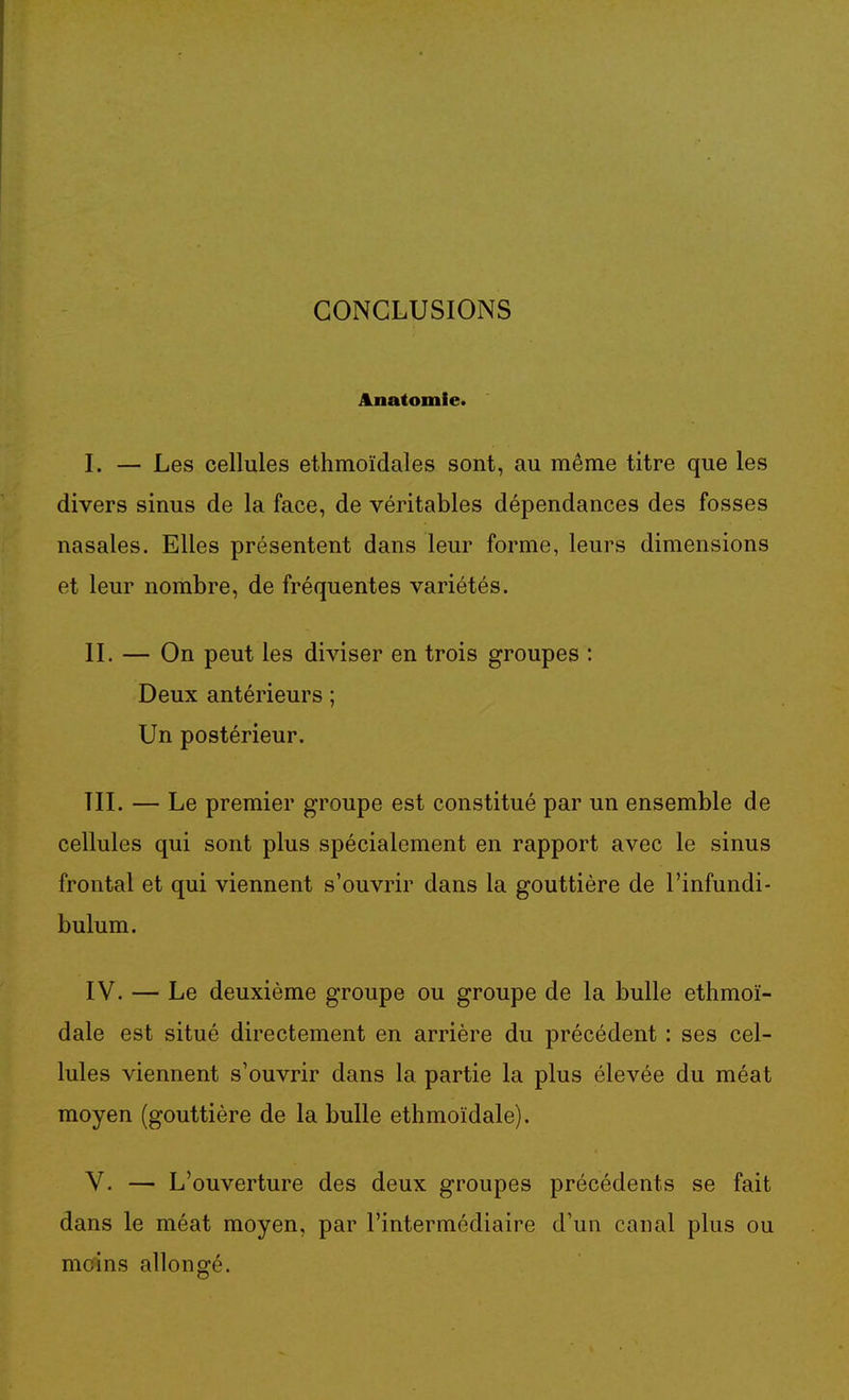 CONCLUSIONS Anatomie. I. — Les cellules etlimoïdales sont, au même titre que les divers sinus de la face, de véritables dépendances des fosses nasales. Elles présentent dans leur forme, leurs dimensions et leur nombre, de fréquentes variétés. IL — On peut les diviser en trois groupes : Deux antérieurs ; Un postérieur. TIL — Le premier groupe est constitué par un ensemble de cellules qui sont plus spécialement en rapport avec le sinus frontal et qui viennent s'ouvrir dans la gouttière de l'infundi- bulum. IV. — Le deuxième groupe ou groupe de la bulle ethmoï- dale est situé directement en arrière du précédent : ses cel- lules viennent s'ouvrir dans la partie la plus élevée du méat moyen (gouttière de la bulle ethmoïdale). V. — L'ouverture des deux groupes précédents se fait dans le méat moyen, par l'intermédiaire d'un canal plus ou moins allongé.