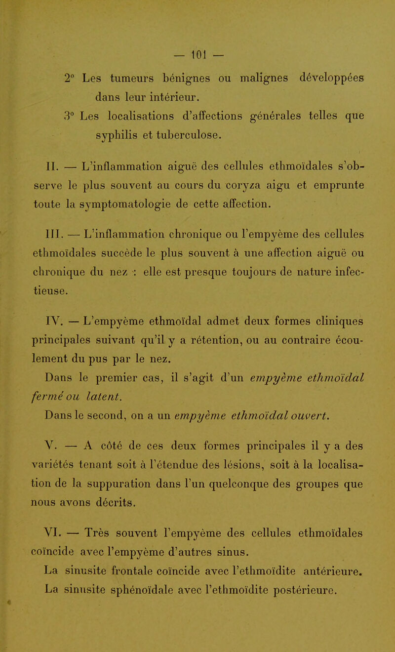2 Les tumeurs bénignes ou malignes développées dans leur intérieur. 3° Les localisations d'affections générales telles que syphilis et tuberculose. IL — L'inflammation aiguë des ceUules ethmoïdales s'ob- serve le plus souvent au cours du coryza aigu et emprunte toute la symptomatologie de cette affection. IIL — L'inflammation chronique ou l'empyème des cellules ethmoïdales succède le plus souvent à une affection aiguë ou chronique du nez : elle est presque toujours de nature infec- tieuse. IV. — L'empyème ethmoïdal admet deux formes cliniques principales suivant qu'il y a rétention, ou au contraire écou- lement du pus par le nez. Dans le premier cas, il s'agit d'un empyèjne ethmoïdal fermé ou latent. Dans le second, on a un empyème ethmoïdal ouvert. V. — A côté de ces deux formes principales il y a des variétés tenant soit à l'étendue des lésions, soit à la localisa- tion de la suppuration dans l'un quelconque des groupes que nous avons décrits. VI. — Très souvent l'empyème des cellules ethmoïdales coïncide avec l'empyème d'autres sinus. La sinusite frontale coïncide avec l'ethmoïdite antérieure. La sinusite sphénoïdale avec l'ethmoïdite postérieure.