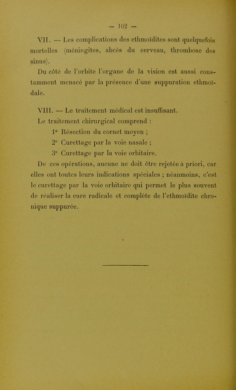 Yll. — Les complications des ethmoïdites sont quelquefois mortelles (méningites, abcès du cerveau, thrombose des sinus). Du côté de l'orbite l'organe de la vision est aussi cons- tamment menacé par la présence d'une suppuration ethmoï- dale. VIII. — Le traitement médical est insuffisant. Le traitement chirurgical comprend : 1° Résection du cornet moyen ; 2° Curettage par la voie nasale ; 3 Curettage par la voie orbitaire. De ces opérations, aucune ne doit être rejetée à priori, car elles ont toutes leurs indications spéciales ; néanmoins, c'est le curettage par la voie orbitaire qui permet le plus souvent de réaliser la cure radicale et complète de l'ethmoïdite chro- nique suppurée.
