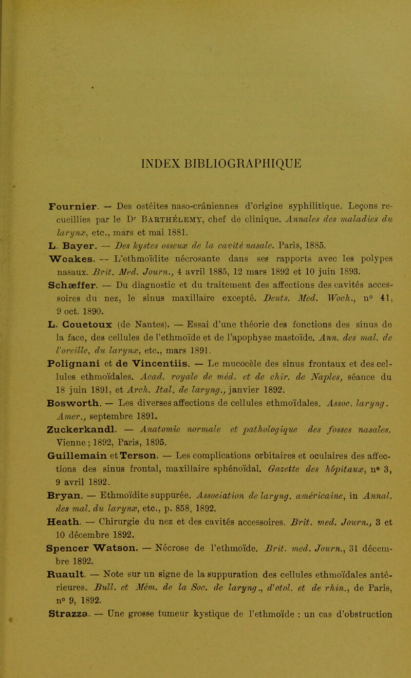 INDEX BIBLIOGRAPHIQUE Fournier. — Des ostéites naso-crâniennes d'origine syphilitique. Leçons re- cueillies par le BAKTHÉiiEMy, chef de clinique. Annales des maladies du larynx^ etc., mars et mai 1881. L. Bayer. — Des kystes osseux de la cavité nasale. Pai'is, 1885. Woakes. — L'ethmoïdite nécrosante dans ses rapports avec les polypes nasaux. Brit. Med. Journ., 4 avril 1885, 12 mars 1892 et 10 juin 1893. Schaeffer. — Du diagnostic et du traitement des affections des cavités acces- soires du nez, le sinus maxillaire excepté. Deuts. Med. Woch., n° 41, 9 oct. 1890. L. Gouetoux (de Nantes). — Essai d'une théorie des fonctions des sinus de la face, des cellules de l'ethmoïde et de l'apophyse mastoïde. Ann. des niai, de l'oreille, du larynx^ etc., mars 1891. Polignani et de Vincentiis. — Le mucocèle des sinus frontaux et des cel- lules ethmoïdales. Acad. royale de viéd. et de chir. de Naples, séance du 18 juin 1891, Qt Arch. Ital. de Zarî/Tii/.^ janvier 1892. Bosworth. — Les diverses affections de cellules ethmoïdales. Assoc. laryng. Amer,, septembre 1891. Zuckerkandl. — Anatomie normale et 2>ci't^ologique des fosses nasales. Vienne ; 1892, Paris, 1895. Guillemain etTerson. — Les complications orbitaires et oculaires des affec- tions des sinus frontal, maxillaire sphénoïdal. Gazette des hôpitaux, n« 3, 9 avril 1892. Bryan. — Ethmoïdite suppurée. Association de laryng. américaine, in Annal. des mal. du larynx, etc., p. 858, 1892. Heath. — Chirurgie du nez et des cavités accessoires. Brit. med. Jown., 3 et 10 décembre 1892. Spencer Watson. — Nécrose de l'ethmoïde. Brit. med. Journ., 31 décem- bre 1892. Ruault. — Note sur un signe de la suppuration des cellules ethmoïdales anté- rieures. Bull, et Mém. de la Soc. de laryng., d'otol. et de rliin., de Paris, n» 9, 1892. Strazza. — Une grosse tumeur kystique de l'ethmoïde : un cas d'obstruction