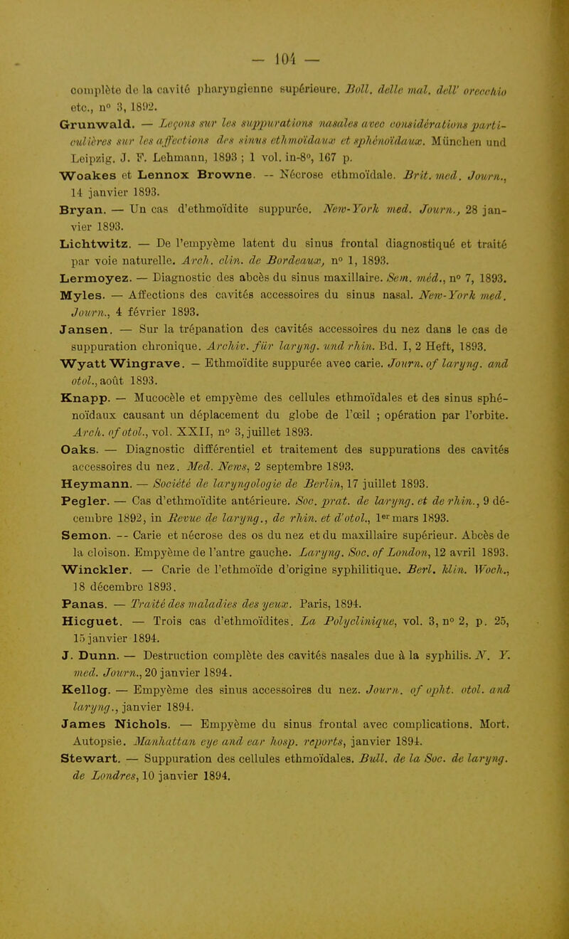 - 101 — complète de la cavité pharyngienne supérieure. Jioll, délie irml. dclV oreccMo etc., n» 3, 1892. Grunwald. — Leçons sur les suppurations iiasales aveo oonsidérations jmHI- cullères sur les affections des sinvs ethmoïdaux et sphéno'idaux. Mûnchen und Leipzig. J. y. Lehmann, 1893 ; 1 vol. in-8°, 167 p. Woakes et Lennox Browne. — Nécrose ethmoïdale. Brit. mcd. Jowrn., M janvier 1893. Bryan. — Un cas d'ethmoïdite suppurôe. New-York med. Journ., 28 jan- vier 1893. Liichtwitz. — De l'empyème latent du sinus frontal diagnostiqué et traité par voie naturelle. Âreli. oUn. de Bordeaux, n» 1, 1893. Lermoyez. — Diagnostic des abcès du sinus maxillaire. Sem. méd,, n° 7, 1893. Myles. — Affections des cavités accessoires du sinus nasal. New-York med. Juurn., i février 1893. Jansen. — Sur la trépanation des cavités accessoires du nez dans le cas de suppuration clironique. ArcMv. fur laryng. vndrhin. Bd. I, 2 Heft, 1893. WyattWingrave. — Ethmoïdite suppurée avec carie. Journ.of laryng. and otul.,2t,o\\i 1893. Knapp. — Mucocèle et empyème des cellules ethmoïdales et des sinus sphé- noïdaux causant un déplacement du globe de l'œil ; opération par l'orbite. Arck. ofotol., vol. XXII, n» 3, juillet 1893. Oaks. — Diagnostic différentiel et traitement des suppurations des cavités accessoires du nez. Med. News, 2 septembre 1893. Heymann. — Société de laryngologie de Berlin, 17 juillet 1893. Pegler. — Cas d'ethmoïdite antérieure. Soc. prat. de laryng. et derhin., 9 dé- cembre 1892, in Revue die laryoïg., de rliin. et d'otol., is'^mars 1893. Semon. — Carie et nécrose des os du nez et du maxillaire supérieur. Abcès de la cloison. Empyème de l'antre gauche. Laryng. Soc. of London, 12 avril 1893. Winckler. — Carie de l'ethmoïde d'origine syphilitique. Berl. klin. ^Voch., 18 décembre 1893. Panas. —Traité des maladies des yeux. Paris, 1894. Hicguet. — Trois cas d'ethmoïdites. La Polyclinique, vol. 3, n° 2, p. 25, 15 janvier 1894. J. Dunn. — Destruction complète des cavités nasales due à la syphilis. N. Y. med. Journ., 20 janvier 1894. Kellog. — Empyème des sinus accessoires du nez. Journ. of opht. otol. and laryng., janvier 1894. James Nichols. — Empyème du sinus frontal avec complications. Mort. Autopsie. Manhattan eye and car hosp. reports, janvier 1894. Stewart. — Suppuration des cellules ethmoïdales. Btdl. de la Soc. de laryng.