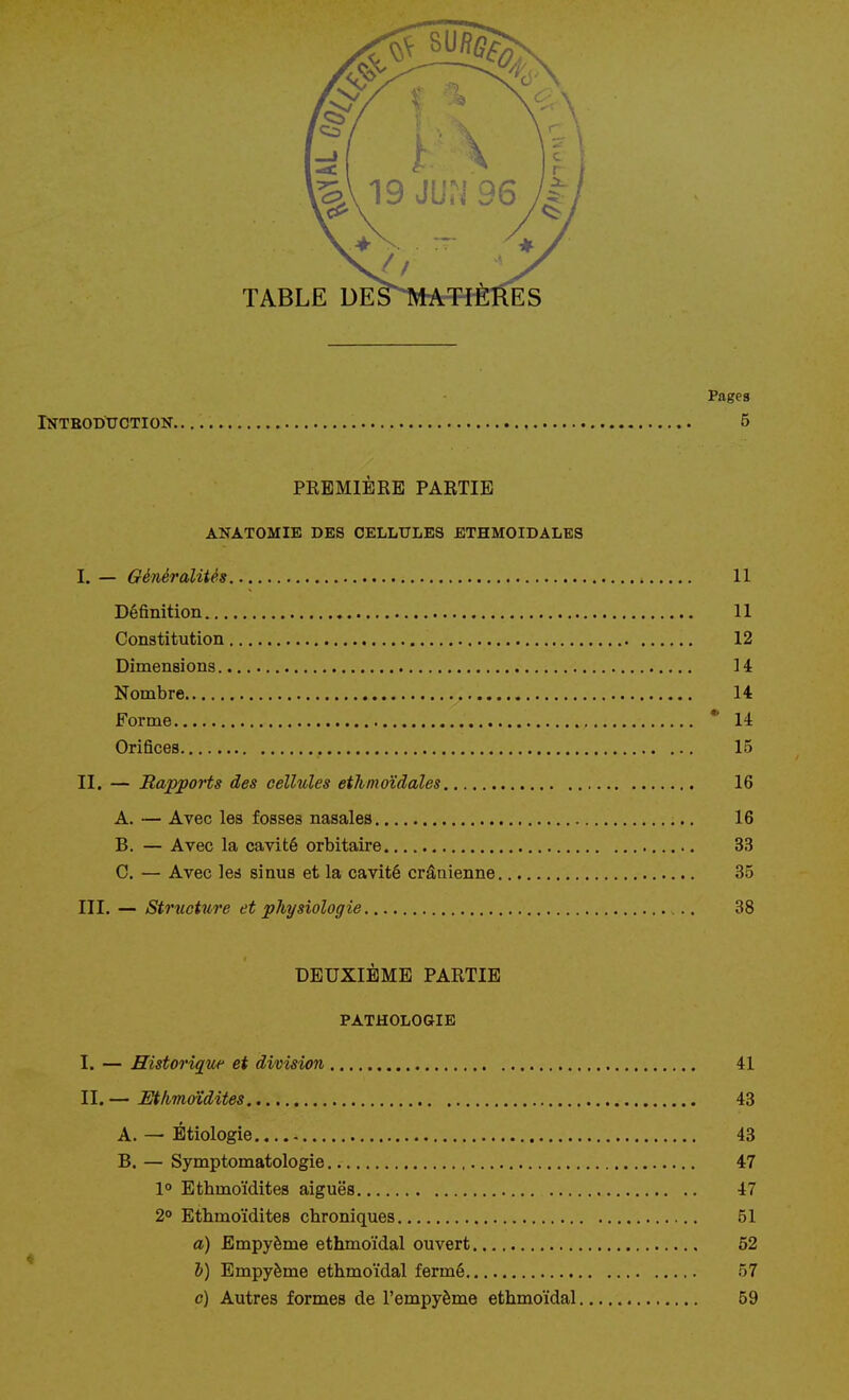 TABLE DES^TVlAT-rÈRES Pages Introduction. 5 PREMIÈRE PARTIE ANATOMIE DES CELLULES ETHM0IDALE8 I. — Généralités 11 Définition 11 Constitution 12 Dimensions 14 Nombre 14 Forme * 14 Orifices 15 II. — Rapports des cellules ethmoïdales 16 A. — Avec les fosses nasales 16 B. — Avec la cavité orbitaire 33 C. — Avec led sinus et la cavité crânienne 35 III. — Structure et physiologie .. 38 DEUXIÈME PARTIE PATHOLOGIE I. — Historique et division 41 II. — Mhmoïdites 43 A. — Étiologie 43 B. — Symptomatologie 47 1° Ethmoïdites aiguës 47 2° Ethmoïdites chroniques 51 a) Empyème ethmoïdal ouvert 52 h) Empyème ethmoïdal fermé 57 o) Autres formes de l'empyème ethmoïdal 59