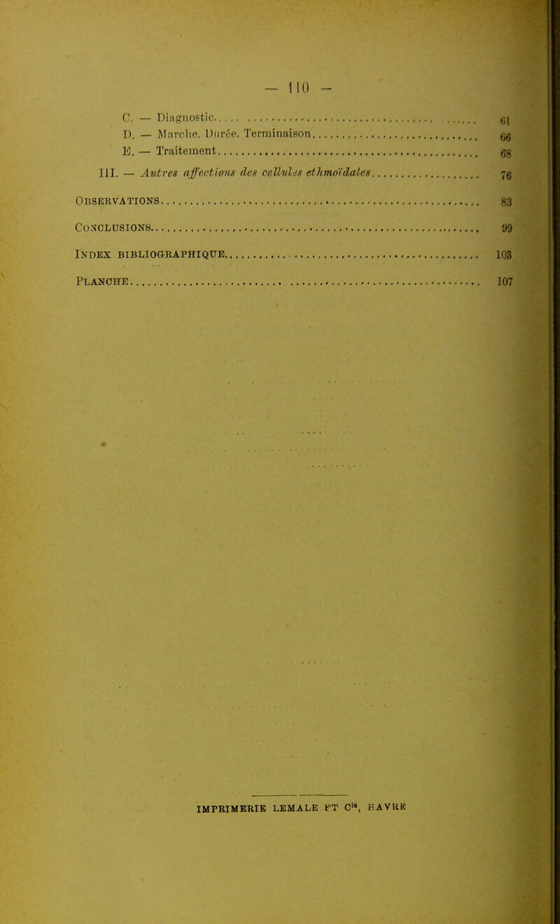 - 110 - C. — Diagnostic ,;i D. — Marche. Diiréfi. Terminaison ^ E. — Traitement gg m. — Autres affections des oellvUs ethmo'idales 7g Observations 83 Conclusions yg Index bibliographique 103 Planche 107 IMPRIMERIE LKMALE FT C'«, HAVUK