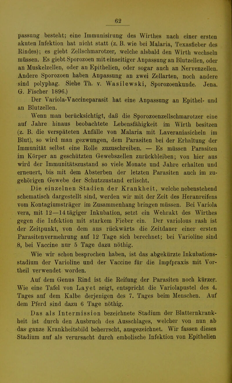 passung bestellt; eine Immiinisirung des Wirtlies nach einer ersten akuten Infektion hat nicht statt (z. ß. wie bei Malaria, Texasfieber des Rindes); es giebt Zellschmarotzer, welche alsbald den Wirth wechseln müssen. Es giebt Sporozoen mit einseitiger Anpassung an Blutzellen, oder an Muskelzellen, oder an Epithelien, oder sogar auch an Nervenzellen. Ändere Sporozoen haben Anpassung an zwei Zellarten, noch andere sind polyphag. Siehe Th. v. Wasilewski, Sporozoenkunde. Jena. G. Fischer 1896.) Der Variola-Vaccineparasit hat eine Anpassung an Epithel- und an Blutzellen. Wenn man berücksichtigt, daß die Sporozoenzellschmarotzer eine auf Jahre hinaus beobachtete Lebensfähigkeit im Wirth besitzen (z. B. die verspäteten Anfälle von Malaria mit Laveraniasiclieln im Blut), so wird man gezwungen, dem Parasiten bei der Erhaltung der Immunität selbst eine Rolle zuzuschreiben. — Es müssen Parasiten im Körper an geschützten Gewebszellen zurückbleiben; von hier aus wird der Immunitätszustand so viele Monate und Jahre erhalten und erneuert, bis mit dem Absterben der letzten Parasiten auch im zu- gehörigen Gewebe der Schutzzustand erlischt. Die einzelnen Stadien der Krankheit, welche nebenstehend schematisch dargestellt sind, werden wir mit der Zeit des Heranreifens vom Kontagiumsträger im Zusammenhang bringen müssen. Bei Variola Vera, mit 12—14tägiger Inkubation, setzt ein Wehrakt des Wirthes gegen die Infektion mit starkem Fieber ein. Der variolous rash ist der Zeitpunkt, von dem aus rückwärts die Zeitdauer einer ersten Parasiten Vermehrung auf 12 Tage sich berechnet; bei Varioline sind 8, bei Vaccine nur 5 Tage dazu nöthig. Wie wir schon besprochen haben, ist das abgekürzte Inkubations- stadium der Varioline und der Vaccine für die Impfpraxis mit Vor- theil verwendet worden. Auf dem Genus Rind ist die Reifung der Parasiten noch kürzer. Wie eine Tafel von Lay et zeigt, entspricht die Variolapustel des 4. Tages auf dem Kalbe derjenigen des 7. Tages beim Menschen. Auf dem Pferd sind dazu 6 Tage nöthig. Das als Intermission bezeichnete Stadium der Blatternkrank- heit ist durch den Ausbruch des Ausschlages, welcher von nun ab das ganze Krankheitsbild beherrscht, ausgezeichnet. Wir fassen dieses Stadium auf als verursacht durch embolische Infektion von Epithelien