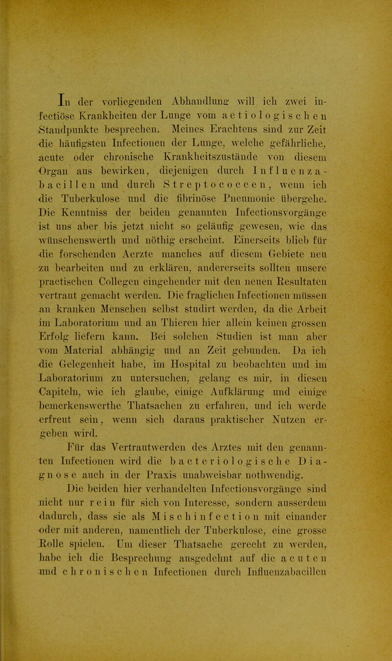 fectiöse Krankheiten der Lunge vom aetiologischen .Standpunkte besprechen. Meines Erachtens sind zur Zeit die häutigsten Infectionen der Lunge, welche gefährliche, acute oder chronische Krankheitszustände von diesem Organ aus bewirken, diejenigen durch Influenza- b a c i 11 e n und durch Streptococcen, wenn ich die Tuberkulose und die fibrinöse Pneumonie übergehe. Die Kenntniss der beiden genannten Infectionsvorgänge ist uns aber bis jetzt nicht so geläufig gewesen, wie das wünschenswerth und nöthig erscheint. Einerseits blieb für die forschenden Aerzte manches auf diesem Gebiete neu zu bearbeiten und zu erklären, andererseits sollten unsere practischen Collegen eingehender mit den neuen Resultaten vertraut gemacht werden. Die fraglichen Lifectionen müssen an kranken Menschen selbst studirt werden, da die Arbeit im Laboratorium und an Thieren hier allein keinen grossen Erfolg liefern kann. Bei solchen Studien ist man aber vom Material abhängig und an Zeit gebunden. Da ich die Gelegenheit habe, im Hospital zu beobachten und im Laboratorium zu untersuchen, gelang es mir, in diesen Capiteln, wie ich glaube, einige Aufklärung und einige bemerkeuswerthe Thatsachen zu erfahren, und ich werde erfreut sein, w^enn sich daraus praktischer Nutzen er- geben wird. Für das Vertrautw^erden des Arztes mit den genann- ten Infectionen wird die b a e t e r i o 1 o g i s c h e Dia- gnose auch in der Praxis unabweisbar uothwendig. Die beiden hier verhandelten Infectionsvorgänge sind nicht nur rein für sich von Interesse, sondern ausserdem dadurch, dass sie als M i s c h i n f e c t i o n mit einander oder mit anderen, namentlich der Tuberkulose, eine grosse Rolle spielen. Um dieser Thatsachc gerecht zu werden, habe ich die Besprechung ausgedehnt auf die acuten und chronischen Infectionen durch Influenzabacillen