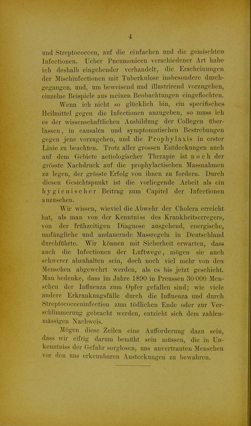 imcl Streptococcen, auf die einfachen imd die gemischten- Infectionen. üeber Pnenmonieen verscliiedener Art habe ich deslialb eingehender verhandelt, die Erscheinungen der Mischinfectionen mit Tuberkulose insbesondere durch- gegangen, und, um beweisend und illustrirend vorzugehen, einzelne Beispiele aus meinen Beobachtungen cingcflochten. Wenn ich nicht so glücklich bin, ein specifisches Heilmittel gegen die Infectionen anzugeben, so muss ich es der wissenschaftlichen Ausbildung der Collegen über- lassen, in causalen und symptomatischen Bestrebungen gegen jene vorzugehen, und die Prophylaxis in erster Linie zu beachten. Trotz aller grossen Entdeckungen auch auf dem Gebiete aetiologischer Therapie ist noch der grösste Nachdruck auf die prophylactischen Massnahmen zu legen, der grösste Erfolg von ihnen zu fordern. Durch diesen Gesichtspunkt ist die vorliegende Arbeit als ein hygienischer Beitrag zum Capitel der Infectionen anzusehen. Wir wissen, wieviel die Abwehr der Cholera erreicht hat, als man von der Kenntniss des Krankheitserregers, von der frühzeitigen Diagnose ausgehend, energische, umfängliche und andauernde Massregeln in Deutschland durchführte. Wir können mit Sicherheit erwarten, dass auch die Infectionen der Luftwege, mögen sie auch schwerer abzuhalten sein, doch noch viel mehr von den Menschen abgewehrt Averden, als es bis jetzt geschieht. Man bedenke, dass im Jahre 1890 in Preusseu 30 000 Men- schen der Influenza zum Opfer gefallen sind; wie viele andere Erkrankungsfälle durch die Influenza und durch Streptococceninfection zum tödlichen Ende oder zur Ver- schlimmerung gebracht werden, entzieht sich dem zahlen- mässigcn Nachweis. Mögen diese Zeilen eine Aufforderung dazu sein, dass wir eifrig darum bemüht sein müssen, die in Uu- kenntniss der Gefahr sorglosen, uns anvertrauten Menschen vor den uns erkennbaren Ansteckungen zu bewahren.