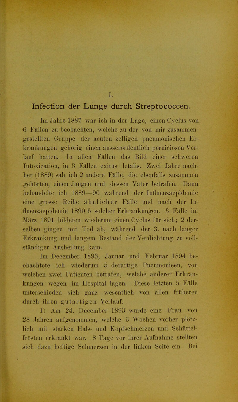 1. Infection der Lunge durch Streptococcen. Im Jahre 1887 war ich in der Lage, einen Cyclus von 6 Fällen zu beobachten, welche zu der von mir zusammen- gestellten Gruppe der acuten zelligen pneumonischen Er- krankungen gehörig einen ausserordentlich perniciösen Ver- lauf hatten. In allen Fällen das Bild einer schweren Intoxication, in 3 Fällen exitus letalis. Zwei Jahre nach- her (1889) sah ich 2 andere Fälle, die ebenfalls zusammen gehörten, einen Jungen und dessen Vater betrafen. Dann behandelte ich 1889—90 während der Influenzaepidemie eine grosse Reihe ähnlicher Fälle und nach der In- fluenzaepidemie 1890 6 solcher Erkrankungen. 3 Fälle im März 1891 bildeten wiederum einen Cyclus für sich; 2 der- selben gingen mit Tod ab, während der 3. nach langer Erkrankung und langem Bestand der Verdichtung zu voll- ständiger Ausheilung kam. Im December 1893, Januar und Februar 1894 be- obachtete ich wiederum 5 derartige Pncumonieen, von welchen zwei Patienten betrafen, welche anderer Erkran- kungen wegen im Hospital lagen. Diese letzten 5 Fälle unterschieden sich ganz wesentlich von allen früheren durch ihren gutartigen Verlauf. 1) Am 24. December 1893 wurde eine Frau von 28 Jahren aufgenommen, welche 3 Wochen vorher plötz- lich mit starken Hals- und Kopfschmerzen und Schüttel- frösten erkrankt war. 8 Tage vor ihrer Aufnahme stellten sich dazu heftige Schmerzen in der linken Seite ein. Bei