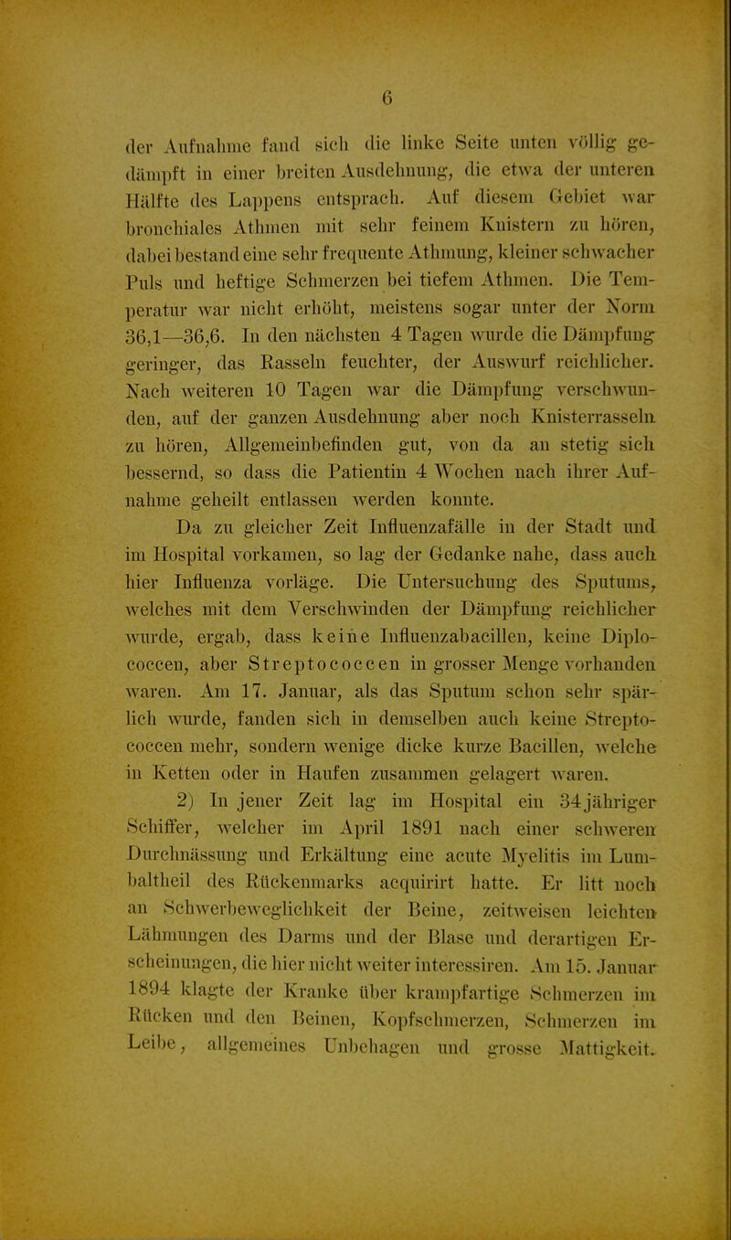 der Aufnalime fand sieh die linke Seite unten völlig ge- dämpft in einer breiten Ausdehnung, die etwa der unteren Hälfte des Lappens entsprach. Auf diesem Geliiet war bronchiales Athmen mit sehr feinem Knistern zu hören, dabei bestand eine sehr frequente Athniung, kleiner schwacher Puls und heftige Sehmerzen bei tiefem Athmen. Die Tem- peratur war nicht erhöht, meistens sogar unter der Xorni 36^1—36^6. In den nächsten 4 Tagen wurde die Dämpfung geringer, das Rasseln feuchter, der Auswurf reichlicher. Nach weiteren 10 Tagen war die Dämpfung verschwun- den, auf der ganzen Ausdehnung aber noch Knisterrassehi zu hören, Allgemeinbefinden gut, von da au stetig sich bessernd, so dass die Patientin 4 Wochen nach ihrer Auf- nahme geheilt entlassen werden konnte. Da zu gleicher Zeit Influenzafälle in der Stadt und im Hospital vorkamen, so lag der Gedanke nahe, dass auch hier Influenza vorläge. Die Untersuchung des Sputums, welches mit dem Verschwinden der Dämpfung reichlicher wurde, ergab, dass keine Influenzabacillen, keine Diplo- coccen, aber Streptococcen in grosser Menge vorhanden waren. Am 17. Januar, als das Sputum schon sehr spär- lich wurde, fanden sich in demselben auch keine Strepto- coccen mehr, sondern wenige dicke kurze Bacillen, welche in Ketten oder in Haufen zusammen gelagert waren. 2) In jener Zeit lag im Hospital ein 34 jähriger Schifter, welcher im April 1891 nach einer schweren Durchnässung und Erkältung eine acute Myelitis im Lum- baltheil des Rückenmarks acquirirt hatte. Er litt noch an Sehwerbeweglichkeit der Beine, zeitweisen leichten Lähmungen des Darms und der Blase und derartigen Er- scheinungen, die hier nicht weiter interessiren. Am 15. Januar 1894 klagte der Kranke über krampfartige Schmerzen im Rücken und den Beinen, Kopfschmerzen, Schmerzen im Leibe, allgemeines Unbehagen und grosse 3Lattigkeit.