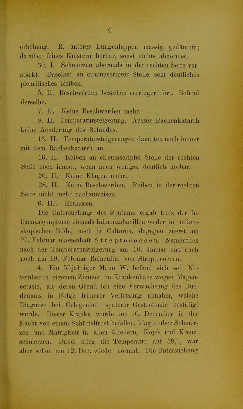 erböbung. R. unterer Lungenlappeu massig- gedämpft; darüber feines Knistern börbar, sonst nicbts abnormes. 30. 1. Scbmerzen abermals in der rechten Seite ver- stärkt. Daselbst an circumscripter Stelle sehr deutliches pleuritisches Eeiben. 5. II. Beschw-6rden besteben verringert fort. Befund derselbe. 7. II. Keine Beschwerden mehr. 8. II. Temperatursteigerung. Ausser Rachenkatarrh keine Aenderung des Befundes. 13. II. Temperatursteigeruugen dauerten noch immer mit dem Rachenkatarrh an. 16. II. Reiben an circumscripter Stelle der rechten Seite noch immer, wenn auch weniger deutlich hörbar. 20. II. Keine Klagen mehr. 28. II. Keine Beschwerden. Reiben in der rechten Seite nicht mehr nachzuweisen. 6. III. Entlassen. Die Untersuchung des Sputums ergab trotz der In- üuenzasymptome niemals Infiuenzabacillen weder im mikro- skopischen Bilde, noch in Culturen, dagegen zuerst am 21. Februar massenhaft Streptococcen. Namentlich nach der Temperatursteigerung am 10. Januar und auch noch am 19. Februar Reincultur von Streptococcen. 4. Ein ööjähriger Mann W. befand sich seit No- vember in eigenem Zimmer im Krankenhaus wegen Magen- ectasie, als deren Grund ich eine Verwachsung des Duo- denums in Folge früherer Verletzung annahm, welche Diagnose bei Gelegenheit späterer Gastrotomie bestätigt wurde. Dieser Kranke wurde am 10. December in der Nacht von einem Schüttelfrost befallen, klagte über Schmer- zen und Mattigkeit in allen Gliedern, Kopf- und Kreuz- schmerzen. Dabei stieg die Temperatur auf 39,1, war aber schon am 12. Dec. wieder normal. Die Untersuchung