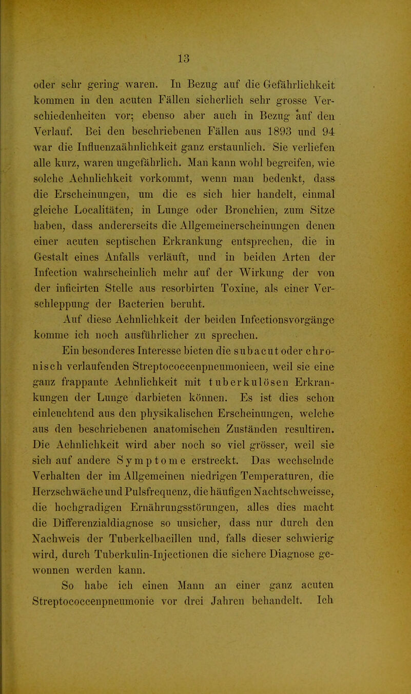 oder sehr gering* waren. In Bezug auf die Gefährlichkeit kommen in den acuten Fällen sicherlich sehr grosse Ver- schiedenheiten vor; ebenso aber auch in Bezug auf den. Verlauf. Bei den beschriebenen P'ällen aus 1893 und 94 war die Influenzaähnlichkeit ganz erstaunlich. Sie verliefen alle kurz, waren ungefährlich. Man kann wohl begreifen, wie solche Aehulichkeit vorkommt, wenn man bedenkt, das» die Erscheinungen, um die es sich hier handelt, einmal gleiche Localitäten, in Lunge oder Bronchien, zum Sitze haben, dass andererseits die Allgemeinerscheinungen denen einer acuten septischen Erkrankung entsprechen, die in Gestalt eines Anfalls verläuft, und in beiden Arten der Infection wahrscheinlich mehr auf der Wirkung der von der inficirten Stelle aus resorbirten Toxine, als einer Ver- schleppung der Bacterien beruht. Auf diese Aehulichkeit der beiden Infectionsvorgänge komme ich noch ausführlicher zu sprechen. Ein besonderes Interesse bieten die subacut oder chro- nisch verlaufenden Streptococcenpneumonieen, weil sie eine ganz frappante Aehulichkeit mit tuberkulösen Erkran- kungen der Lunge darbieten können. Es ist dies schon einleuchtend aus den physikalischen Erscheinungen, welche aus den beschriebenen anatomischen Zuständen resultiren. Die Aehulichkeit wird aber noch so viel grösser, weil sie sich auf andere Symptome erstreckt. Das wechselnde Verhalten der im Allgemeinen niedrigen Temperaturen, die Herzschwäche und Pulsfrequenz, die häufigen Nachtschweisse, die hochgradigen Ernährungsstörungen, alles dies macht die Differenzialdiagnose so unsicher, dass nur durch den Nachweis der Tuberkelbacillen und, falls dieser schwierig wird, durch Tuberkulin-Injectionen die sichere Diagnose ge- wonnen werden kann. So habe ich einen Mann an einer ganz acuten Streptococcenpneumonie vor drei Jahren behandelt. Ich