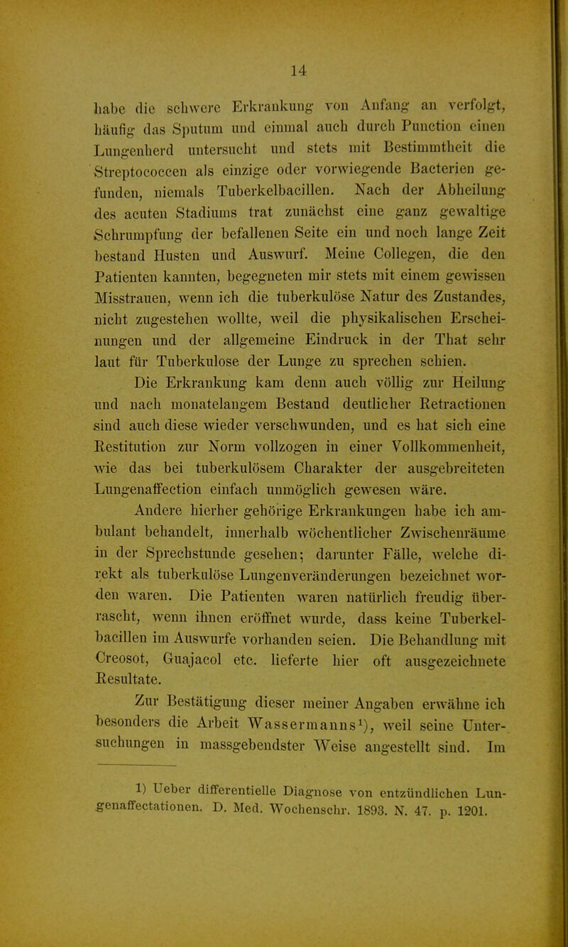 habe die schwere Erkrankung von Anfang an verfolgt, häufig das Sputum und einmal auch durch Function einen Lungenherd untersucht und stets mit Bestimmtheit die Streptococcen als einzige oder vorwiegende Bacterien ge- funden, niemals Tuberkelbacillen. Nach der Abheilung des acuten Stadiums trat zunächst eine ganz gewaltige Schrumpfung der befallenen Seite ein und noch lange Zeit bestand Husten und Auswurf. Meine Collegen, die den Patienten kannten, begegneten mir stets mit einem gewissen Misstrauen, wenn ich die tuberkulöse Natur des Zustandes, nicht zugestehen wollte, weil die physikalischen Erschei- nungen und der allgemeine Eindruck in der That sehr laut für Tuberkulose der Lunge zu sprechen schien. Die Erkrankung kam denn auch völlig zur Heilung und nach monatelangem Bestand deutlicher Retractionen sind auch diese wieder verschwunden, und es hat sich eine Restitution zur Norm vollzogen in einer Vollkommenheit, wie das bei tuberkulösem Charakter der ausgebreiteten Lungenaffection einfach unmöglich gewiesen wäre. Andere hierher gehörige Erkrankungen habe ich am- bulant behandelt, innerhalb wöchentlicher Zwischenräume in der Sprechstunde gesehen; darunter Fälle, welche di- rekt als tuberkulöse Lungeuveränderungen bezeichnet wor- den w^aren. Die Patienten waren natürlich freudig über- rascht, wenn ihnen eröffnet wurde, dass keine Tuberkel- bacillen im Auswurfe vorhanden seien. Die Behandlung mit Creosot, Guajacol etc. lieferte hier oft ausgezeichnete Resultate. Zur Bestätigung dieser meiner Angaben erwähne ich liesonders die Arbeit Wasser mannst), weil seine Unter- suchungen in massgebendster Weise angestellt sind. Im 1) Ueber differentielle Diagnose von entzündlichen Lxin- ^enaffectationen. D. Med. Wochenschr. 1893. N. 47. p. 1201.