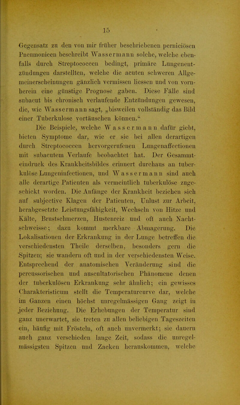 Oeg-eusatz zu den von mir früher bescbriebenen perniciösen Pneiimoiiieeii beschreibt Wassermann solche, welche eben- falls durch Streptococcen bedingt, primäre Lungenent- zündungen darstellten, welche die acuten schweren Allge- meiuerscheinungen gänzlich vermissen Hessen und von vorn- herein eine günstige Prognose gaben. Diese Fälle sind subacut bis chronisch verlaufende Entzündungen gewesen, die, wie Wassermann sagt, „bisweilen vollständig das Bild einer Tuberkulose vortäuschen können. Die Beispiele, welche Wassermann dafür giebt, bieten Symptome dar, wie er sie bei allen derartigen durch Streptococcen hervorgerufenen Lungenaffectiouen mit subacutem Verlaufe beobachtet hat. Der Gesammt- «indruck des Krankheitsbildes erinnert durchaus an tuber- kulöse Lungeninfectionen, und Wassermann sind auch alle derartige Patienten als vermeintlich tuberkulöse zuge- schickt worden. Die Anfänge der Krankheit beziehen sich auf subjective Klagen der Patienten, Unlust zur Arbeit, herabgesetzte Leistungsfähigkeit, Wechseln von Hitze und Kälte, Brustschmerzen, Hustenreiz und oft auch Nacht- schweisse ; dazu kommt merkbare Abmagerung. Die Lokalisationen der Erkrankung in der Lunge betreffen die verschiedensten Theile derselben, besonders gern die Spitzen; sie wandern oft und in der verschiedensten Weise. Entsprechend der anatomischen Veränderung sind die percussorischen und auscultatorischen Phänomene denen der tuberkulösen Erkrankung sehr ähnlich; ein gewisses Charakteristicum stellt die Temperaturcurve dar, welche im Ganzen einen höchst unregelmässigen Gang zeigt in jeder Beziehung. Die Erhebungen der Temperatur sind ganz unerwartet, sie treten zu allen beliebigen Tageszeiten ein, häufig mit Frösteln, oft auch unvermerkt; sie dauern auch ganz verschieden lange Zeit, sodass die unregel- mässigsten Spitzen und Zacken herauskommen, welche