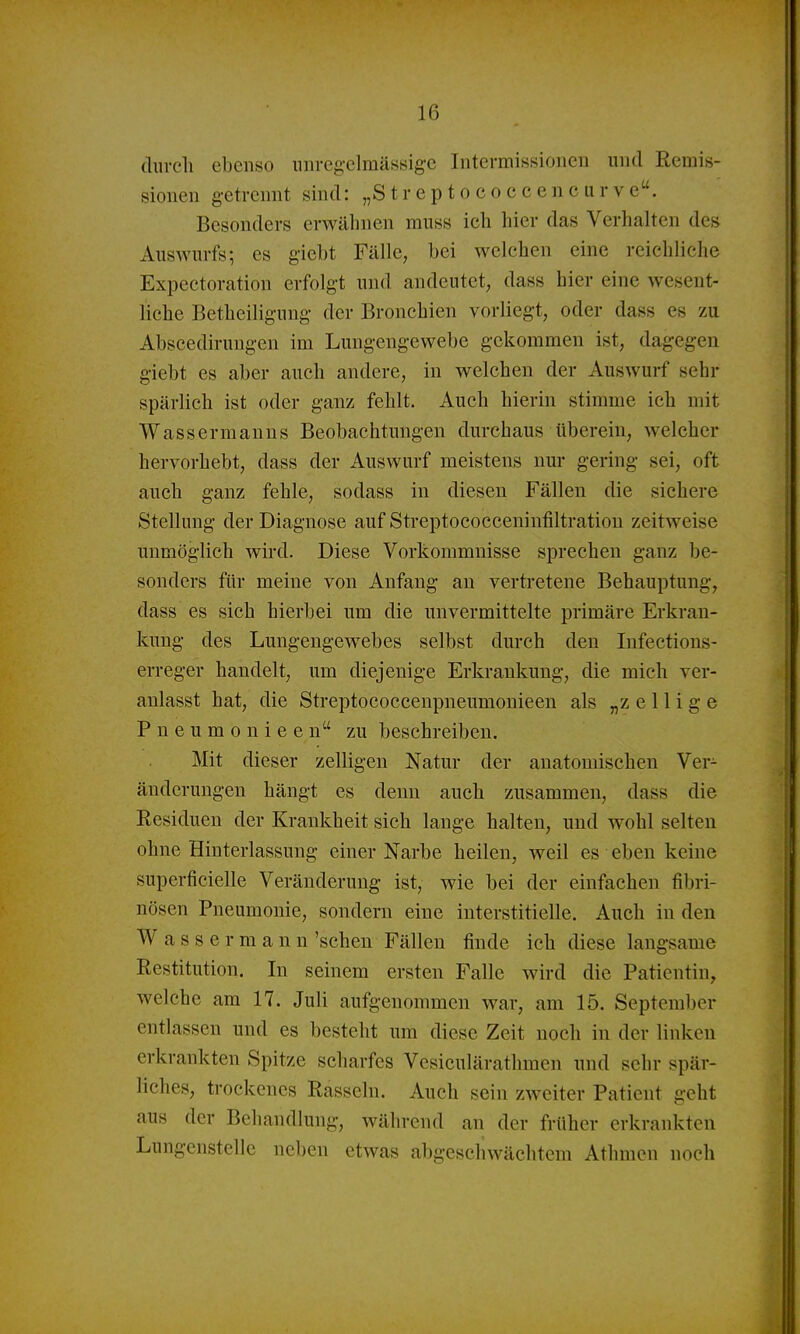 (liircli ebenso nnreg'elmässige Intermissionen und Remis- sionen getrennt sind: „Streptococcencur ve. Besonders erwähnen muss ich hier das Verhalten des Auswurfs; es giebt Fälle, bei welchen eine reichliehe Expectoration erfolgt und andeutet, dass hier eine wesent- liche Betheiligung der Bronchien vorliegt, oder dass es zu Abscedirungen im Lungengewebe gekommen ist, dagegen giebt es aber auch andere, in welchen der Auswurf sehr spärlich ist oder ganz fehlt. Auch hierin stimme ich mit Wassermanns Beobachtungen durchaus ilberein, welcher hervorhebt, dass der Auswurf meistens nur gering sei, oft auch ganz fehle, sodass in diesen Fällen die sichere Stellung der Diagnose auf Streptococceninfiltratiou zeitweise unmöglich wird. Diese Vorkommnisse sprechen ganz be- sonders für meine von Anfang an vertretene Behauptung, dass es sich hierbei um die unvermittelte primäre Erkran- kung des Lungengewebes selbst durch den Infections- erreger handelt, um diejenige Erkrankung, die mich ver- anlasst hat, die Streptococcenpueumonieen als „z e 11 i g e Pneumonieen zu beschreiben. Mit dieser zelligen Natur der anatomischen Ver- änderungen hängt es denn aucb zusammen, dass die Residuen der Krankheit sich lange halten, und wohl selten ohne Hinterlassung einer Narbe heilen, weil es eben keine superficielle Veränderung ist, wie bei der einfachen fibri- nösen Pneumonie, sondern eine interstitielle. Auch in den Wassermann 'sehen Fällen finde ich diese langsame Restitution. In seinem ersten Falle wird die Patientin, welche am 17. Juli aufgenommen war, am 15. September entlassen und es besteht um diese Zeit noch in der linken erkrankten Spitze scharfes Vesiculärathmen und sehr spär- liches, trockenes Rasseln. Auch sein zweiter Patient geht aus der Behandlung, während an der früher erkrankten Lungenstelle neben etwas abgeschwächtem Athmen noch