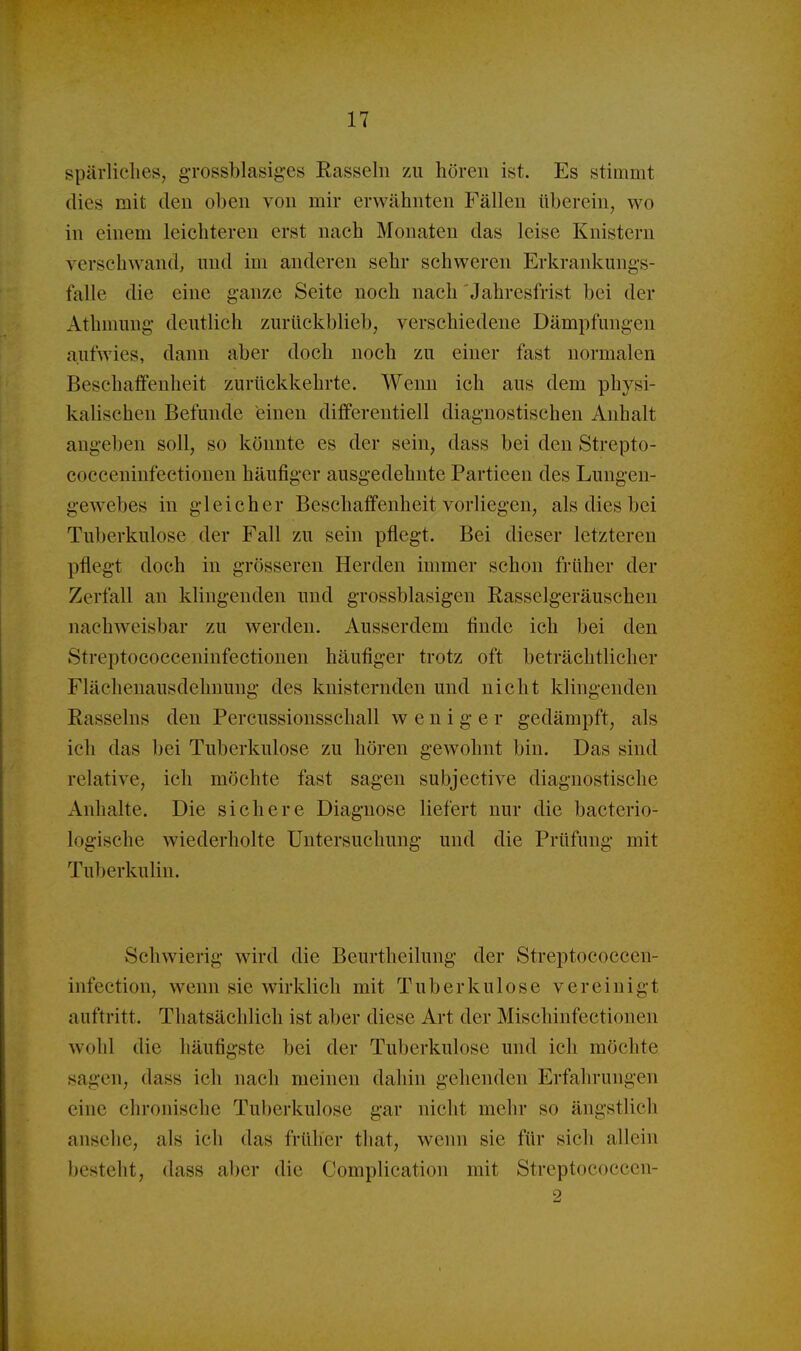 spärliches, grossblasiges Easseln zu hören ist. Es stimmt dies mit den oben von mir erwähnten Fällen überein, wo in einem leichteren erst nach Monaten das leise Knistern verschwantl, und im anderen sehr schweren Erkrankungs- falle die eine ganze Seite noch nach Jahresfrist bei der Athmung deutlich zurückblieb, verschiedene Dämpfungen aufwies, dann aber doch noch zu einer fast normalen Beschaffenheit zurückkehrte. Wenn ich aus dem physi- kalischen Befunde einen differentiell diagnostischen Anhalt angeben soll, so könnte es der sein, dass bei den Strepto- cocceninfectiouen häufiger ausgedehnte Partieen des Lungen- gewebes in gleicher Beschaffenheit vorliegen, als dies bei Tuberkulose der Fall zu sein pflegt. Bei dieser letzteren pflegt doch in grösseren Herden immer schon früher der Zerfall an klingenden und grossblasigen Easselgeräuschen nachweisbar zu werden. Ausserdem finde ich bei den Streptococceninfectionen häufiger trotz oft beträchtlicher Flächenausdehnung des knisternden und nicht klingenden Rasseins den Percussionsschall weniger gedämpft, als ich das bei Tuberkulose zu hören gewohnt bin. Das sind relative, ich möchte fast sagen subjective diagnostische Anhalte. Die sichere Diagnose liefert nur die bacterio- logische wiederholte Untersuchung und die Prüfung mit Tuberkulin. Schwierig wird die Beurtheilung der Streptococcen- infection, wenn sie wirklich mit Tuberkulose vereinigt auftritt. Thatsächlich ist aber diese Art der Mischinfectionen wohl die häufigste bei der Tuberkulose und ich möchte sagen, dass ich nach meinen dahin gehenden Erfahrungen eine chronische Tuberkulose gar nicht mehr so ängstlich ansehe, als ich das früher that, wenn sie für sich allein besteht, dass aber die Complication mit Streptococcen- 2