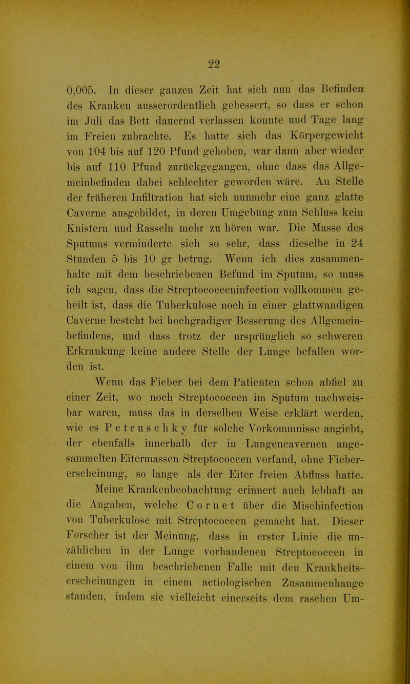 0,005. In dieser ganzen Zeit hat sich nun das Befinden des Kranken ausserordentlich gebessert, so dass er schon im Juli das Bett dauernd verlassen konnte und Tage lang im Freien zubrachte. Es hatte sich das Körpergewicht von 104 bis auf 120 Pfund gehoben, war dann aber wieder bis auf 110 Pfund zurückgegangen, ohne dass das Allge- meinbefinden dabei schlechter geworden wäre. An Stelle der früheren Infiltration hat sich nunmehr eine ganz glatte Caverne ausgebildet, in deren Umgebung zum ftchluss kein Knistern und Rasseln mehr zu hören war. Die Masse des Sputums verminderte sich so sehr, dass dieselbe in 24 Stunden 5 bis 10 gr betrug. Wenn ich dies zusammen- halte mit dem beschriebenen Befund im Sputum, so muss ich sagen, dass die Streptococceninfection vollkommen ge- heilt ist, dass die Tuberkulose noch in einer glattwandigen Caverne besteht bei hochgradiger Besserung des Allgemein- befindens, und dass trotz der ursprünglich so schweren Erkrankung keine andere Stelle der Lunge befallen wor- den ist. Wenn das Fieber bei dem Patienten schon abfiel zu einer Zeit, wo noch Streptococcen im Sputum nachweis- bar waren, muss das in derselben Weise erklärt werden, wie es P e t r u s c h k y für solche Vorkommnisse angiebt,^ der ebenfalls innerhalb der in Lungencavernen ange- sammelten Eitermassen Streptococcen vorfand, ohne Fieber- erscheinung, so lange als der Eiter freien Abfluss hatte. Meine Krankenbeobachtung erinnert auch leibhaft an die Angaben, welche C o r n e t über die Mischinfection von Tuberkulose mit Streptococcen gemacht hat. Dieser Forscher ist der Meinung, dass in erster Linie die un- zählichen in der Lunge vorhandenen Streptococcen in einem von ihm beschriebenen Falle mit den Krankheits- erscheinungen in einem aetiologischen Zusammenhange standen, indem sie vielleicht einerseits dem raschen Um-