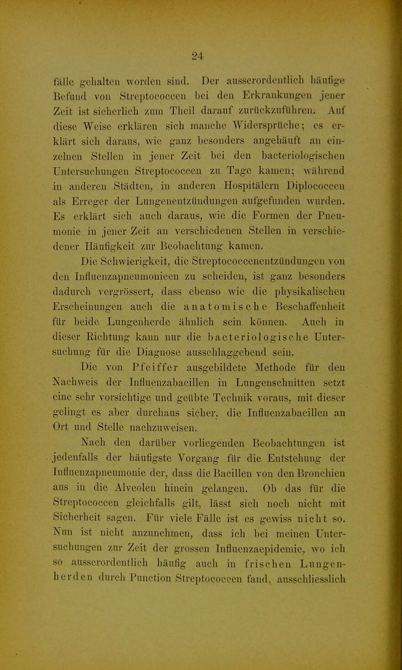 fälle g-ehalteii worden sind. Der ausserordentlich bäufig-e Befund von Streptococcen bei den Erkrankungen jener Zeit ist sicherlich zum Thcil darauf zurückzuführen. Auf diese Weise erklären sich manche Widersprüche; es er- klärt sich daraus, wie ganz besonders angehäuft an ein- zelneu Stellen in jener Zeit bei den bacteriologischen Untersuchungen Streptococcen zu Tage kamen; während in anderen Städten, in anderen Hospitälern Diplococcen als Erreger der Lungenentzündungen aufgefunden wurden. Es erklärt sich auch daraus, wie die Formen der Pneu- monie, in jener Zeit an verschiedenen Stellen in verschie- dener Häufigkeit zur Beobachtung kamen. Die Schwierigkeit, die Streptococcenentzündungen von den Influeuzapneumonieen zu scheiden, ist ganz besonders dadurch vergrössert, dass ebenso wie die physikalischen Erscheinungen auch die anatomische Beschaffenheit für beide Lungenherde ähnlich sein können. Auch in dieser Richtung kann nur die bacteriologische Unter- suchung für die Diagnose ausschlaggebend sein. Die von Pfeiffer ausgebildete Methode für den Nachweis der Influenzabacillen in Lungenschuitten setzt eine sehr vorsichtige und geübte Technik voraus, mit dieser gelingt es aber durchaus sicher, die Influenzabacillen au Ort und Stelle nachzuweisen. Nach den darüber vorliegenden Beobachtungen ist jedenfalls der häufigste Vorgang für die Entstehung der Influenzapneumonie der, dass die Bacillen von den Bronchien aus in die Alveolen hinein gelangen. Ob das für die Streptococcen gleichfalls gilt, lässt sich noch nicht mit Sicherheit sagen. Für viele Fälle ist es gewiss nicht so. Nun ist nicht anzunehmen, dass ich bei meinen Unter- suchungen zur Zeit der grossen Influenzaepidemie, wo ich so ausserordentlich häufig auch in frischen Lungen- herden durch Punetion Streptococcen fand, ausschliesslich