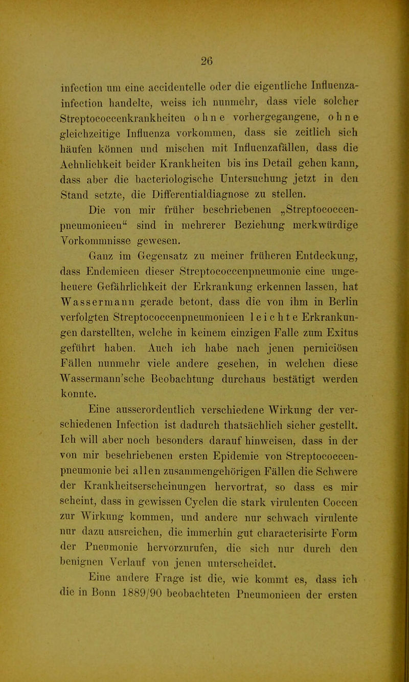 infection um eine acciclcntelle oder die eigentliche Infiuenza- infeetion handelte, weiss ich nunmehr, dass viele solcher Streptococcenkrankheiteu ohne vorhergegangene, ohne gleichzeitige Influenza vorkommen, dass sie zeitlich sich häufen können und mischen mit Influenzafällen, dass die Aehnlichkeit beider Krankheiten bis ins Detail gehen kann^ dass aber die bacteriologische Untersuchung jetzt in den Stand setzte, die Diff*erentialdiagnose zu stellen. Die von mir früher beschriebenen „Streptococcen- pneumonieen sind in mehrerer Beziehung merkwürdige Vorkommnisse gewesen. Ganz im Gegensatz zu meiner früheren Entdeckung, dass Endemieen dieser Streptococcenpneumonie eine unge- heuere Gefährlichkeit der Erkrankung erkennen lassen, hat Wassermann gerade betont, dass die von ihm in Berlin verfolgten Streptococcenpneumonieen leichte Erkrankun- gen darstellten, welche in keinem einzigen Falle zum Exitus geführt haben. Auch ich habe nach jenen perniciösen Fällen nunmehr viele andere gesehen, in welchen diese Wassermann'sche Beobachtung durchaus bestätigt werden konnte. Eine ausserordentlich verschiedene Wirkung der ver- schiedenen Infection ist dadurch thatsächlich sicher gestellt. Ich will aber noch besonders darauf hinweisen, dass in der von mir beschriebenen ersten Epidemie von Streptococceu- pneumonie bei allen zusaumaengehörigeu Fällen die Schwere der Krankheitserscheinungen hervortrat, so dass es mir scheint, dass in gewissen Cyclen die stark virulenten Coccen zur Wirkung kommen, und andere nur schwach virulente nur dazu ausreichen, die immerhin gut characterisirte Form der Pneumonie hervorzurufen, die sich nur durch den benignen Verlauf von jenen unterscheidet. Eine andere Frage ist die, wie kommt es, dass ich die in Bonn 1889/90 beobachteten Pneumonieen der ersten