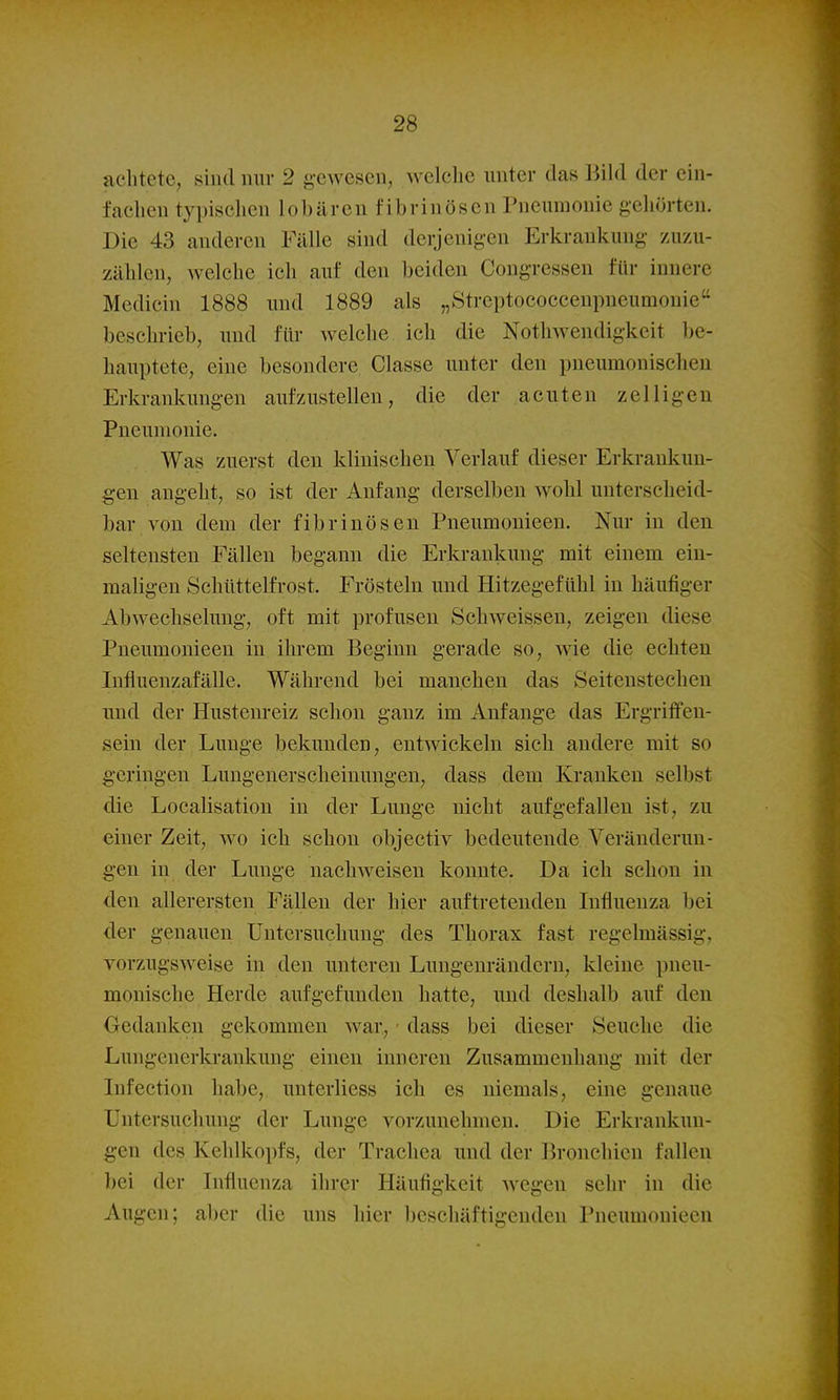 achtete, sind nur 2 gewesen, welche unter das BiUl der ein- fachen typisclien 1 ohären fibrinösen Puemnouie gcliörten. Die 43 anderen Fälle sind derjenigen Erkrankung zuzu- zählen, welche ich auf den beiden Congressen für innere Medicin 1888 und 1889 als „Streptococcenpneumonie beschrieb, und für welche ich die Nothwendigkeit be- hauptete, eine besondere Classe unter den pneumonisclien Erkrankungen aufzustellen, die der acuten zelligen Pneumonie. Was zuerst den klinischen Verlauf dieser Erkrankun- gen angeht, so ist der Anfang derselben wohl unterscheid- bar von dem der fibrinösen Pneumonieen. Nur in den seltensten Fällen begann die Erkrankung mit einem ein- maligen Schüttelfrost. Frösteln und Hitzegefühl in häufiger Abwechselung, oft mit profusen Schweissen, zeigen diese Pneumonieen in ihrem Beginn gerade so, wie die echten Influenzafälle. Während bei manchen das Seitenstechen und der Hustenreiz schon ganz im Anfange das Ergriffen- sein der Lunge bekunden, entwickeln sich andere mit so geringen Lungenerscheiuungen, dass dem Kranken selbst die Localisation in der Lunge nicht aufgefallen ist, zu einer Zeit, wo ich schon objectiv bedeutende Veränderun- gen in der Lunge nachweisen konnte. Da ich schon in den allerersten Fällen der hier auftretenden Lifluenza bei der genauen Untersuchung des Thorax fast regelmässig, vorzugsweise in den unteren Lungeurändcrn, kleine pneu- monische Herde aufgefunden hatte, und deshalb auf den Gedanken gekommen war,, ■ dass bei dieser Seuche die Lungenerkrankung einen inneren Zusammenhang mit der Infection habe, unterliess ich es niemals, eine genaue Untersuchung der Lunge vorzunehmen. Die Erkrankun- gen des Kehlkopfs, der Trachea und der Bronchien fallen l)ei der Influenza ihrer Häufigkeit Avegen sehr in die Augen; aber die uns hier beschäftigenden Pneumonieen