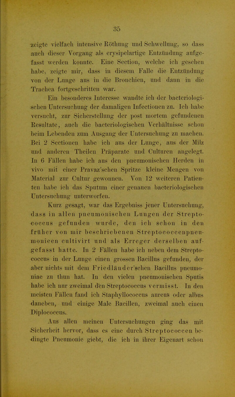 zeig-te vielfach intensive Rötlmng- und Schwellung', so dass auch dieser Vorgang als erysipelartige Entzündung aufgc- fasst werden konnte. Eine Section, welche ich gesehen habe, zeigte mir, dass in diesem Falle die Entzündung- von der Lunge aus in die Bronchien, und dann in die Trachea fortgeschritten war. Ein besonderes Interesse wandte ich der bacteriologi- schen Untersuchung der damaligen Infectionen zu. Ich habe versucht, zur Sicherstellung der post mortem gefundenen Eesultate, auch die bacteriologischen Verhältnisse schon beim Lel)enden zum Ausgang der Untersuchung zu machen. Bei 2 Sectionen habe ich aus der Lunge, aus der Milz und anderen Theilen Präparate und Culturen angelegt. In 6 Fällen habe ich aus den pneumonischen Herden in vivo mit einer Pravaz'schen Spritze kleine Mengen von Material zur Cultur gewonnen. Von 12 weiteren Patien- ten habe ich das Sputum einer genauen bacteriologischen Untersuchung- unterworfen. Kurz gesagt, war das Ergebniss jener Untersuchung, dass in allen pneumonischen Lung-en der Strepto- coccus gefunden wurde, den ich schon in den früher von mir beschriebenen Streptococcenpneu- monieen cultivirt und als Erreg-er derselben auf- gefasst hatte. In 2 Fällen habe ich neben dem Strepto- coccus in der Lunge einen grossen Bacillus gefunden, der aber nichts mit dem Friedländer'schen Bacillus pneumo- niae zu thun hat. In den vielen pneumonischen Sputis habe ich nur zweimal den Streptococcus vermisst. In den meisten Fällen fand ich Staphyllococcus aureus oder albus daneben, und einige Male Bacillen, zweimal auch einen Diplococcus.. Aus allen meinen Untersuchungen ging das mit rSichorlieit hervor, dass es eine durch Streptococcen be- dingte Pneumonie giebt, die ich in ihrer Eigenart schon