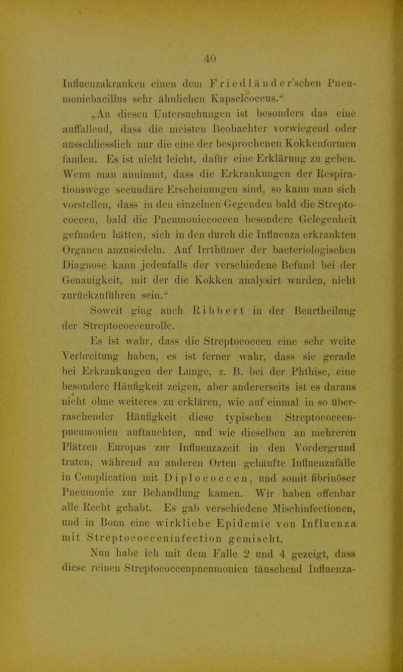Iiifluciizakraukeu einen dem F r i c cl l ä n d e r'scLeu Pucu- moniebacilliis sehr ähnliclicn Kapselcoccus. „All diesen Untersuchung-en ist besonders das eine auffallend, dass die meisten Beobachter vorwiegend oder ausschliesslich nur die eine der besprochenen Kokkenformeu fanden. Es ist nicht leicht, dafür eine Erklärung zu geben. Wenn man annimmt, dass die Erkrankungen der Respira- tionswege secundäre Erscheinungen sind, so kann man sich vorstellen, dass in den einzelnen Gegenden bald die Strepto- coccen, bald die Pneumoniecocceu besondere Gelegenheit gefunden hätten, sich in den durch die Influenza erkrankten Organen anzusiedeln. Auf Irrthümer der bacteriologischen Diagnose kann jedenfalls der verschiedene Befund bei der Genauigkeit, mit der die Kokken analysirt wurden, nicht zurückzuführen sein. Soweit ging auch Eibl) e r t in der Beurtheiluug- der StreptococcenroUe. Es ist wahr, dass die Streptococcen eine sehr weite Verbreitung haben, es ist ferner wahr, dass sie gerade bei Erkrankungen der Lunge, z. B. bei der Phthise, eine besondere Häufigkeit zeigen, aber andererseits ist es daraus nicht ohne weiteres zu erklären, wie auf einmal in so über- raschender Häufigkeit diese typischen Streptococcen- pneumonien auftauchten, und wie dieselben au mehreren Plätzen Europas zur Influenzazeit in den Vordergrund traten, während au anderen Orten gehäufte Influeuzafälle in Complication mit Diplococcen, und somit fibrinöser Pneumonie zur Behandlung kamen. Wir haben offenbar alle Recht gehabt. Es gab verschiedene Mischinfeetiouen, und in Bonn eine wirkliche Epidemie von Influenza mit Streptococceninfection gemischt. Nun habe ich mit dem Falle 2 und 4 gezeigt, dass diese reinen Streptococcenpneumonien täuschend Influenza-